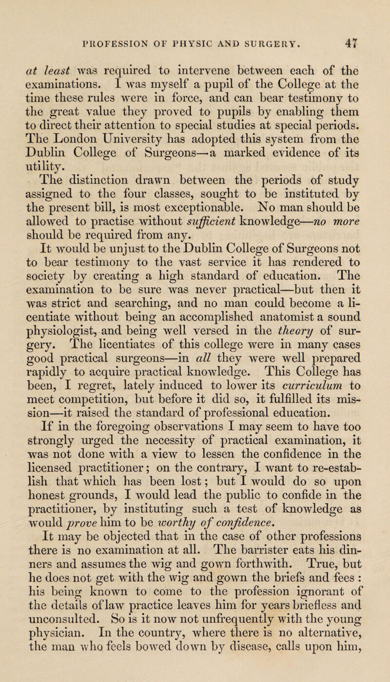 at least was required to intervene between each of the examinations. I was myself a pupil of the College at the time these rules were in force, and can bear testimony to the great value they proved to pupils by enabling them to direct their attention to special studies at special periods. The London University has adopted this system from the Dublin College of Surgeons—a marked evidence of its utility. The distinction drawn between the periods of study assigned to the four classes, sought to be instituted by the present bill, is most exceptionable. No man should be allowed to practise without sufficient knowledge—no more should be required from any. It would be unjust to the Dublin College of Surgeons not to bear testimony to the vast service it has rendered to society by creating a high standard of education. The examination to be sure was never practical—but then it was strict and searching, and no man could become a li¬ centiate without being an accomplished anatomist a sound physiologist, and being well versed in the theory of sur¬ gery. The licentiates of this college were in many cases good practical surgeons—in all they w^ere well prepared rapidly to acquire practical knowledge. This College has been, I regret, lately induced to lower its curriculum to meet competition, but before it did so, it fulfilled its mis¬ sion—it raised the standard of professional education. If in the foregoing observations I may seem to have too strongly urged the necessity of practical examination, it was not done with a view to lessen the confidence in the licensed practitioner; on the contrary, I want to re-estab¬ lish that which has been lost; but I would do so upon honest grounds, I would lead the public to confide in the practitioner, by instituting such a test of knowledge as would prove him to be worthy of confidence. It may be objected that in the case of other professions there is no examination at all. The barrister eats his din¬ ners and assumes the wig and gown forthwith. True, but he does not get with the wig and gown the briefs and fees : his being known to come to the profession ignorant of the details of law practice leaves him for years briefless and unconsulted. So is it now not unfrequently with the young physician. In the country, where there is no alternative, the man who feels bowed down by disease, calls upon him.