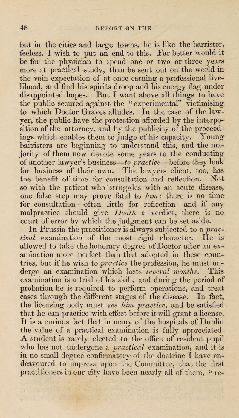 but in the cities and large towns, he is like the barrister, feeless. I wish to put an end to this. Far better would it be for the physician to spend one or two or three years more at practical study, than be sent out on the world in the vain expectation of at once earning a professional live¬ lihood, and find his spirits droop and his energy fiag under disappointed hopes. But I want above all things to have the public secured against the “experimental” victimising to which Doctor Graves alludes. In the case of the law¬ yer, the public have the protection afforded by the interpo¬ sition of the attorney, and by the publicity of the proceed¬ ings which enables them to judge of his capacity. Young barristers are beginning to understand this, and the ma¬ jority of them now devote some years to the conducting of another lawyer’s business—to practice—before they look for business of their own. The lawyers client, too, has the benefit of time for consultation and reflection. Not so with the patient who' struggles with an acute disease, one false step may prove fatal to him; there is no time for consultation—often little for reflection—and if any malpractice should give Death a verdict, there is no court of error by which the judgment can be set aside. In Prussia the practitioner is always subjected to a prac¬ tical examination of the most rigid character. He is allowed to take the honorary degree of Doctor after an ex¬ amination more perfect than that adopted in these coun¬ tries, but if he wish to practice the profession, he must un¬ dergo an examination which lasts several months. This examination is a trial of his skill, and during the period of probation he is required to perform operations, and treat cases through the different stages of the disease. In fact, the licensing body must see him practice.^ and be satisfied that he can practice with effect before it will grant a license. It is a curious fact that in many of the hospitals of Dublin the value of a practical examination is fully appreciated. A student is rarely elected to the office of resident pupil who has not undergone a practical examination, and it is in no small degree confirmatory of the doctrine I have en¬ deavoured to impress upon the Committee, that the first practitioners in our city have been nearly all of them, “ re-