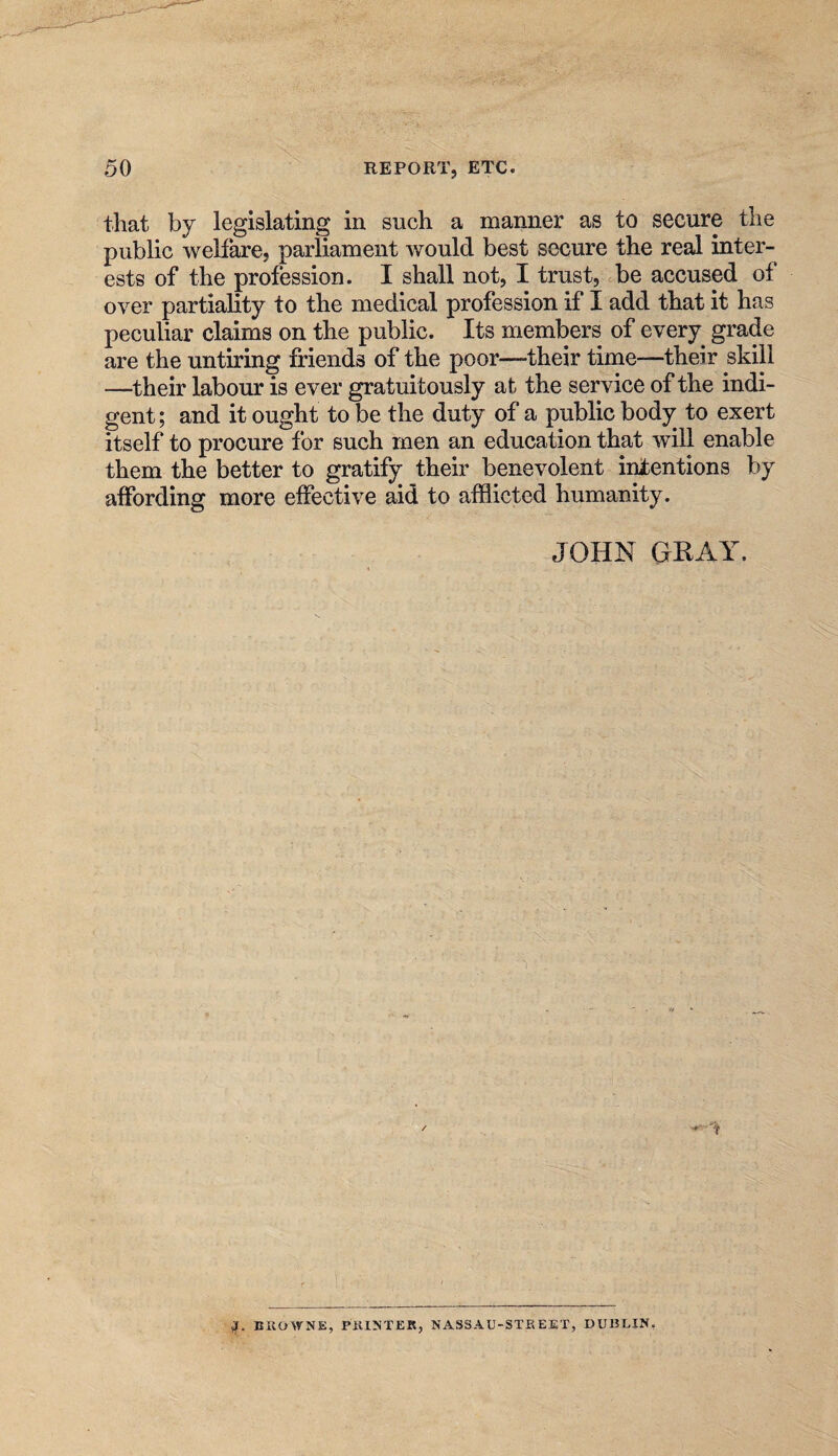 that by legislating in such a manner as to secure the public welfare, parliament would best secure the real inter¬ ests of the profession. I shall not, I trust, be accused of over partiality to the medical profession if I add that it has peculiar claims on the public. Its members of every grade are the untiring friends of the poor—their time—their skill —their labour is ever gratuitously at the service of the indi¬ gent; and it ought to be the duty of a public body to exert itself to procure for such men an education that will enable them the better to gratify their benevolent intentions by affording more effective aid to afflicted humanity. JOHN GEAY. EIIOWNE, P1H^TER, NASSAU-STREET, DUBLIN,