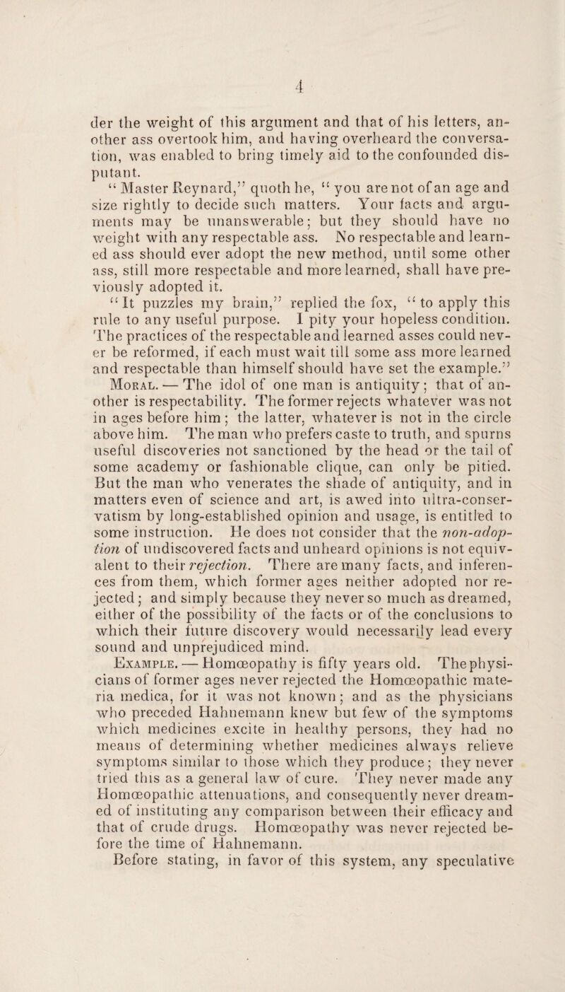 der the weight of this argument and that of his letters, an¬ other ass overtook him, and having overheard the conversa¬ tion, was enabled to bring timely aid to the confounded dis¬ putant. “ Master Reynard,” quoth he, you are not of an age and size rightly to decide such matters. Your facts and argu¬ ments may be unanswerable; but they should have no weight with any respectable ass. l\o respectable and learn¬ ed ass should ever adopt the new method, until some other ass, still more respectable and more learned, shall have pre¬ viously adopted it. ^•It puzzles my brain,” replied the fox, “ to apply this rule to any useful purpose. I pity your hopeless condition. The practices of the respectable and learned asses could nev¬ er be reformed, if each must wait till some ass more learned and respectable than himself should have set the example.” Moral. — The idol of one man is antiquity ; that of an¬ other is respectability. The former rejects whatever was not in ages before him ; the latter, whatever is not in the circle above him. The man who prefers caste to truth, and spurns useful discoveries not sanctioned by the head or the tail of some academy or fashionable clique, can only be pitied. But the man who venerates the shade of antiquity, and in matters even of science and art, is awed into ultra-conser¬ vatism by long-established opinion and usage, is entitled to some instruction. He does not consider that the iion-adop- tion of undiscovered facts and unheard opinions is not equiv¬ alent to \h^\x rcjectioyi. There are many facts, and inferen¬ ces from them, which former ages neither adopted nor re¬ jected ; and simply because they never so much as dreamed, either of the possibility of the facts or of the conclusions to which their future discovery would necessarily lead every sound and unprejudiced mind. Example. — Homoeopathy is fifty years old. The physi¬ cians of former ages never rejected the Homoeopathic mate¬ ria rnedica, for it was not known ; and as the physicians who preceded Hahnemann knew but few of the symptoms which medicines excite in healthy persons, they had no means of determining whether medicines always relieve symptoms similar to those which they produce; they never tried this as a general law of cure. They never made any Homoeopathic attenuations, and consequently never dream¬ ed of instituting any comparison between their efficacy and that of crude drugs. Homoeopathy was never rejected be¬ fore the time of Hahnemann. Before stating, in favor of this system, any speculative