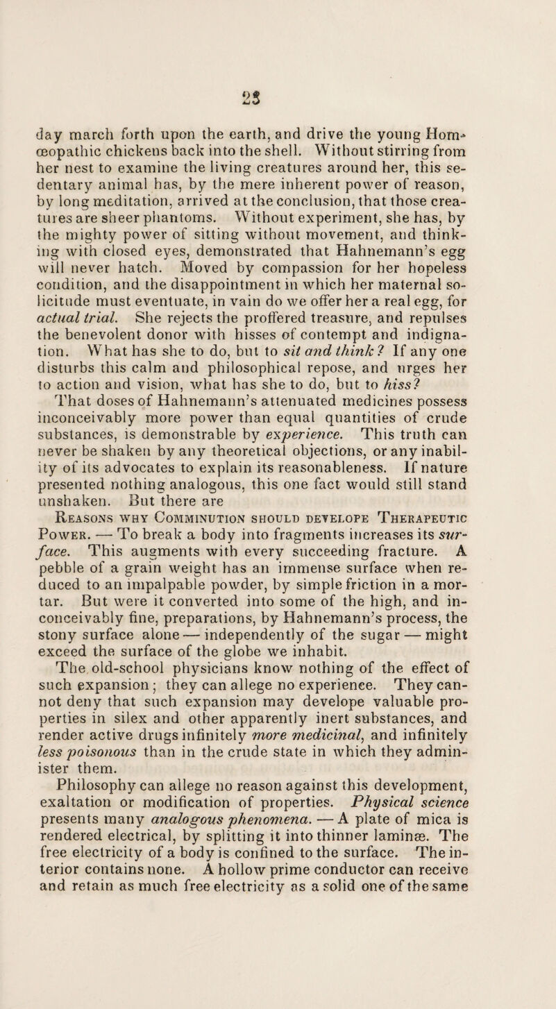 day march forth upon the earth, and drive the young Horn-* (Eopathic chickens back into the shell. Without stirring from her nest to examine the living creatures around her, this se¬ dentary animal has, by the mere inherent power of reason, by long meditation, arrived at the conclusion, that those crea¬ tures are sheer phantoms. Without experiment, she has, by the mighty power of sitting without movement, and think¬ ing with closed eyes, demonstrated that Hahnemann’s egg will never hatch. Moved by compassion for her hopeless condition, and the disappointment in which her maternal so¬ licitude must eventuate, in vain do we offer her a real egg, for actual trial. She rejects the proffered treasure, and repulses the benevolent donor with hisses of contempt and indigna¬ tion. What has she to do, but to sit and think! If any one disturbs this calm and philosophical repose, and urges her to action and vision, what has she to do, but to hiss! That doses of Hahnemann’s attenuated medicines possess inconceivably more power than equal quantities of crude substances, is demonstrable by eik'perience. This truth can never be shaken by any theoretical objections, or any inabil¬ ity of its advocates to explain its reasonableness. If nature presented nothing analogous, this one fact would still stand unshaken. But there are Reasons why Comminution should detelope Therapeutic Power. — To break a body into fragments increases its sur¬ face. This augments with every succeeding fracture. A pebble of a grain weight has an immense surface when re¬ duced to an impalpable powder, by simple friction in a mor¬ tar. But were it converted into some of the high, and in¬ conceivably fine, preparations, by Hahnemann’s process, the stony surface alone — independently of the sugar — might exceed the surface of the globe we inhabit. The,old-school physicians know nothing of the effect of such expansion; they can allege no experience. They can¬ not deny that such expansion may develope valuable pro¬ perties in silex and other apparently inert substances, and render active drugs infinitely more medicinal^ and infinitely less poisonous than in the crude state in which they admin¬ ister them. Philosophy can allege no reason against this development, exaltation or modification of properties. Physical science presents many analogous phenomena. —A plate of mica is rendered electrical, by splitting it into thinner laminm. The free electricity of a body is confined to the surface. The in¬ terior contains none. A hollow prime conductor can receive and retain as much free electricity as a solid one of the same
