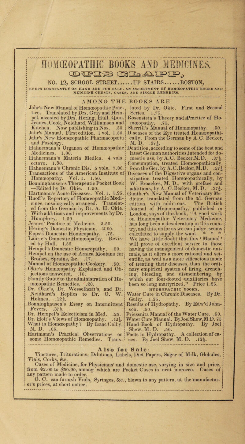 HOMCEOMTHIC BOOKS AND MEDICINES. NO. 12, SCHOOL STREET.UP STAIRS.BOSTON, KEEPS CONSTANTLY ON HAND AND FOR SALE. AN ASSORTMENT OF HOMffiOPATHIC BOOKS AND MEDICINE CHESTS, CASES, AND SINGLE REMEDIF.S. AMONG THE BOOKS ARE Jalir’s New Manual of Homoeopathic Prac¬ tice. Translated by Drs. Gray and Hem- pel, assisted by Drs. Hering, Hull, Q,uin, Jeanes, Cook, Neidhard, Williamson and Kitchen. Now publishing in Nos. .50. Jahr’s Manual. First edition. I vol. 1.50. Jahr’s New Homoeopathic Pharmacopoeia and Posology. Hahnemann’s Organon of Homoeopathic Medicines. l.OO. Hahnemann’s Materia Medica. 4 vols. octavo. 1.50. Hahnemann’s Chronic Dis. 5 vols. 7.00. Transactions of the American Institute of Homoeopathy. Vol. 1. 1.50. Bonninghausen’s Therapeutic Pocket Book| —Edited by Dr. Okie. 1.50. Hartmann’s Acute Diseases. Vol. 1. 1.25. RuoiF’s Repertory of Homoeopathic Medi¬ cines, nosologically arranged. Translat¬ ed from the German by Dr. A. H. Okie. With additions and improvements by Dr. Humphrey. 1.50. Jeanes’ Practice of Medicine. 2.50. Hering’s Domestic Physician. 2.00. Epps’s Domestic Homoeopathy. .75. Laurie’s Domestic Homoeopathy. Revis¬ ed by Hull. 1.50. Hempel’s Domestic Homoeopathy. .50. Hempel on the use of Arnica Montana for Bruises, Sprains, &.c. .17. Manual of Homoeopathic Cookery. .50. Okie’s Homoeopathy Explained and Ob¬ jections answered. .10. Family Guide to the administration of Ho¬ moeopathic Remedies. '.20. Dr. Okie’s, Dr. Wesselhoeft’s, and Dr. Neidhard’s Replies to Dr. O. W. Holmes. .12^. Bonninghausen’s Essay on Intermittent Fevers. .37^. Dr. Hempel’s Eclecticism in Med. .25. Dr. Holt’s Views of Homoeopathy. .12^. What is Homoeopathy ? By Isaac (^olby, M. D. .06. Hartmann’s Practical Observations on some Homoeopathic Remedies. Trans¬ lated by Dr. Okie. First and Second Series. 1.75. Rosenstein’s Theory and Practice of Ho¬ moeopathy. .75. Sherrill’s Manual of Homoeopathy. .50. D.seases of the Eye treated Homoeopathi- cally. From the German by A.C. Becker, M. D. .375. Dentition, according to some of the best and latest German authorities,intended for do¬ mestic use, by A.C. Becker,M.D. .37^. Consumption, treated Homoeopathically, from the Ger. by A.C.Becker,M.D. .37^ Diseases of the Digestive organs and con¬ stipation treated Homoeopathically, by W. Broackes, M. D., with preface and additions, by A. C.Becker, M. D. .37^. Gunther’s New Manual of Veterinary Me¬ dicine, translated from the 3d. German edition, with additions. The British Journal of Homoeopathy, published in London, says of this book, “A good work on Homoeopathic Veterinary Medicine, has long been a desideratum m this coun¬ try, and this, as far as we can judge, seems calculated to supply the want. * * * We have little doubt that this ‘ Manual ’ will prove of excellent service to those having the management of domestic ani¬ mals, as it oilers a more rational and sci¬ entific, as well as a more efficacious mode of treating their diseases, than the ordi¬ nary empirical system of firing, drench¬ ing, bleeding, and dismembering, by which our four-footed auxiliaries have been so long martyrizeii.” Price 1.25. HYDROPATHIC BOOKS. Water Cure in Chronic Diseases. By Dr. Gully. 1.25. Results of Hydropathy. By Edw’d John¬ son, .50. Priessnitz Manual of the Water Cure. .50. Water Cure Manual. By Joe]Shew,M.D. 75 Hand-Book of Hydropathy. By Joel Shew, M. D. .50. Facts in Hydropathy. A collection of ca¬ ses. By Joel Shew, M. D. .12^. AlsoforSale: Tinctures, Triturations, Dilutions, Labels, Diet Papers, Sugar of A^ilk, Globules, Vials, Corks, &c. Cases of Medicine, for Physicians’ and domestic use, varying in size and price, from $3.00 to $50.00, among which are Pocket Cases in neat morocco. Cases of any pattern made to order. O. C. can furnish Vials, Syringes, &c., blown to any pattern, at the manufactur¬ er’s prices, at short notice.