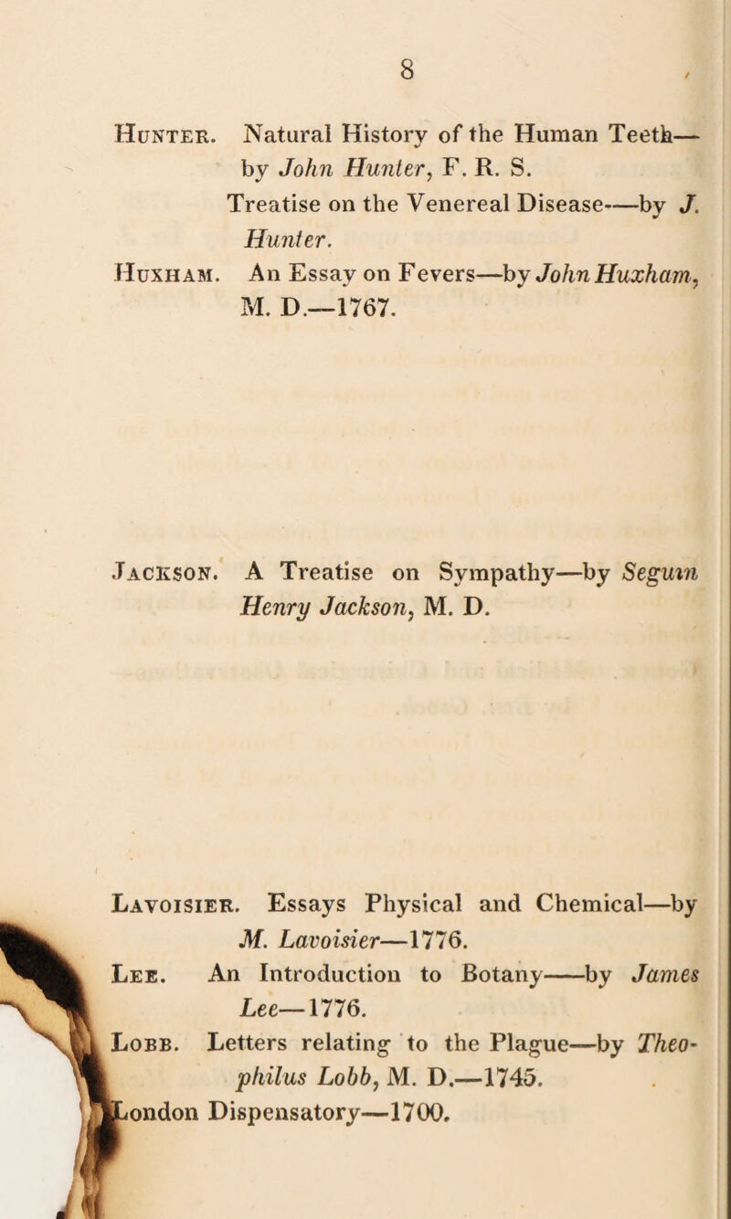 Hunter. Natural History of the Human Teeth— by John Hunter, F. R. S. Treatise on the Venereal Disease—by J. Hunter. Huxham. An Essav on Fevers—by John Huxham. M. D.—1767. Jackson. A Treatise on Sympathy—by Segum Henry Jackson, M. D. Lavoisier. Essays Physical and Chemical—by M. Lavoisier—1776. Lee. An Introduction to Botany-by James Lee—1776. Lobb. Letters relating- to the Plague-—by Theo* philus Lobb, M. D.—1745. ILondon Dispensatory—-1700,