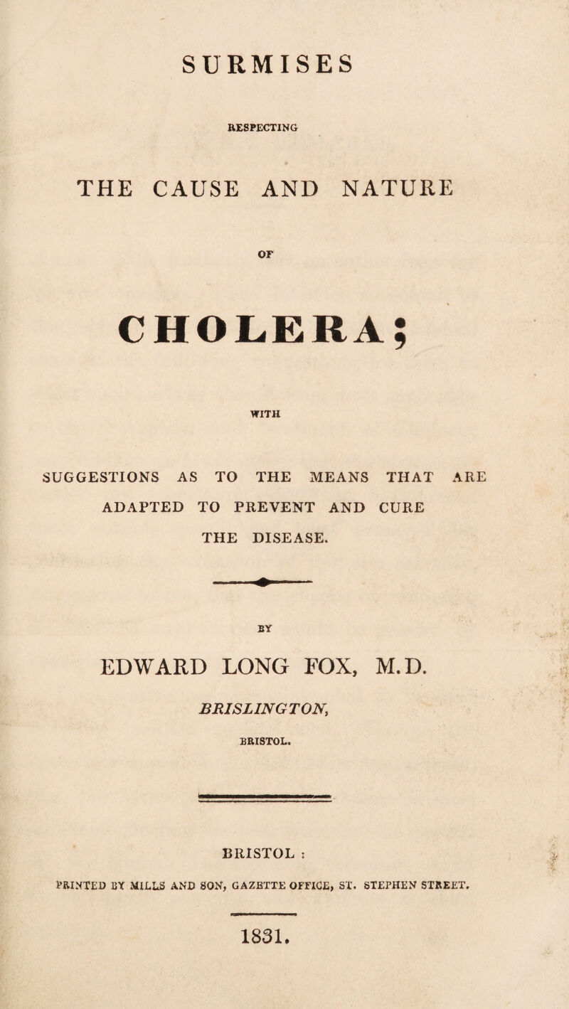 SURMISES RESPECTING THE CAUSE AND NATURE or cholera; WITH SUGGESTIONS AS TO THE MEANS THAT ARE ADAPTED TO PREVENT AND CURE THE DISEASE. BY EDWARD LONG FOX, M.D. BR1SLINGT0N, BRISTOL. BRISTOL t PRINTED BY MILLS AND SON, GAZETTE OFFICE, ST. STEPHEN STREET. 1831.