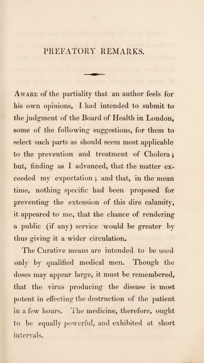 PREFATORY REMARKS. Aware of the partiality that an author feels for his own opinions, I had intended to submit to the judgment of the Board of Health in London, some of the following suggestions, for them to select such parts as should seem most applicable to the prevention and treatment of Cholera; but, finding as I advanced, that the matter ex¬ ceeded my expectation ; and that, in the mean time, nothing specific had been proposed for preventing the extension of this dire calamity, it appeared to me, that the chance of rendering a public (if any) service would be greater by thus giving it a wider circulation. The Curative means are intended to be used only by qualified medical men. Though the doses may appear large, it must be remembered, that the virus producing the disease is most potent in effecting the destruction of the patient in a few hours. The medicine, therefore, ought to be equally powerful, and exhibited at short intervals.