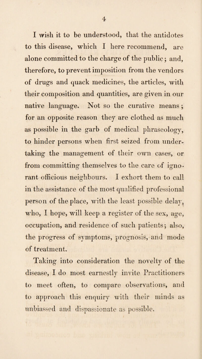 I wish it to be understood, that the antidotes to this disease, which I here recommend, are alone committed to the charge of the public; and, therefore, to prevent imposition from the vendors of drugs and quack medicines, the articles, with their composition and quantities, are given in our native language. Not so the curative means ; for an opposite reason they are clothed as much as possible in the garb of medical phraseology, to hinder persons when first seized from under¬ taking the management of their own cases, or from committing themselves to the care of igno¬ rant officious neighbours. I exhort them to call in the assistance of the most qualified professional person of the place, with the least possible delay s who, I hope, will keep a register of the sex, age, occupation, and residence of such patients; also, the progress of symptoms, prognosis, and mode of treatment. Taking into consideration the novelty of the disease, I do most earnestly invite Practitioners to meet often, to compare observations, and to approach this enquiry with their minds as unbiassed and dispassionate as possible.