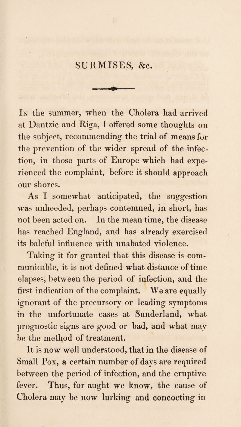 SURMISES, &c. In the summer, when the Cholera had arrived at Dantzic and Riga, I offered some thoughts on the subject, recommending the trial of means for the prevention of the wider spread of the infec¬ tion, in those parts of Europe which had expe¬ rienced the complaint, before it should approach our shores. As I somewhat anticipated, the suggestion was unheeded, perhaps contemned, in short, has not been acted on. In the mean time, the disease has reached England, and has already exercised its baleful influence with unabated violence. Taking it for granted that this disease is com¬ municable, it is not defined what distance of time elapses, between the period of infection, and the first indication of the complaint. We are equally ignorant of the precursory or leading symptoms in the unfortunate cases at Sunderland, what prognostic signs are good or bad, and what may be the method of treatment. It is now well understood, that in the disease of Small Pox, a certain number of days are required between the period of infection, and the eruptive fever. Thus, for aught we know, the cause of Cholera may be now lurking and concocting in