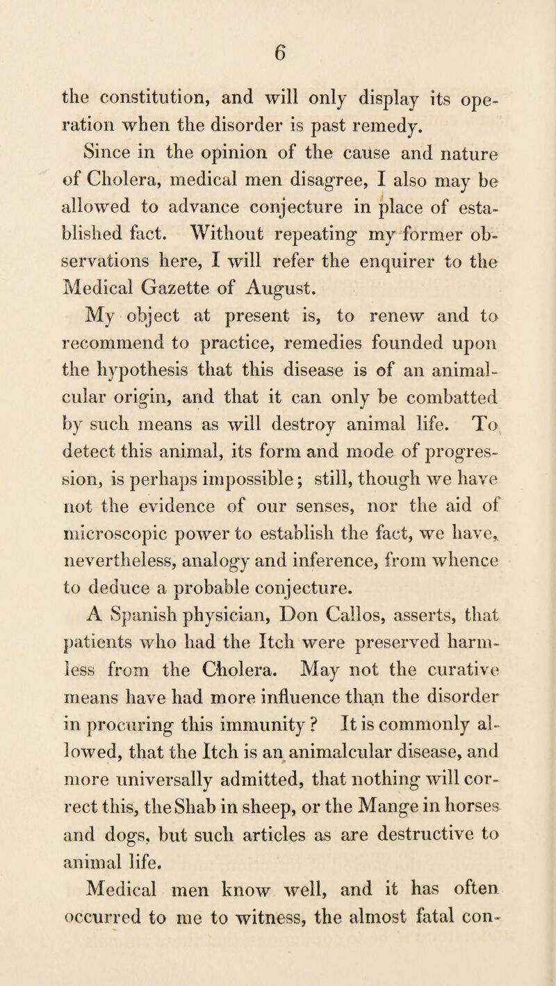 the constitution, and will only display its ope¬ ration when the disorder is past remedy. Since in the opinion of the cause and nature of Cholera, medical men disagree, I also may be allowed to advance conjecture in place of esta¬ blished fact. Without repeating my former ob¬ servations here, I will refer the enquirer to the Medical Gazette of August. My object at present is, to renew and to recommend to practice, remedies founded upon the hypothesis that this disease is of an animal- cular origin, and that it can only be combatted by such means as will destroy animal life. To detect this animal, its form and mode of progres¬ sion, is perhaps impossible; still, though we have not the evidence of our senses, nor the aid of microscopic power to establish the fact, we have* nevertheless, analogy and inference, from whence to deduce a probable conjecture. A Spanish physician, Don Callos, asserts, that patients who had the Itch were preserved harm¬ less from the Cholera. May not the curative means have had more influence than the disorder in procuring this immunity ? It is commonly al¬ lowed, that the Itch is an animal cular disease, and more universally admitted, that nothing will cor¬ rect this, theShab in sheep, or the Mange in horses and dogs, but such articles as are destructive to animal life. Medical men know well, and it has often occurred to me to witness, the almost fatal con-