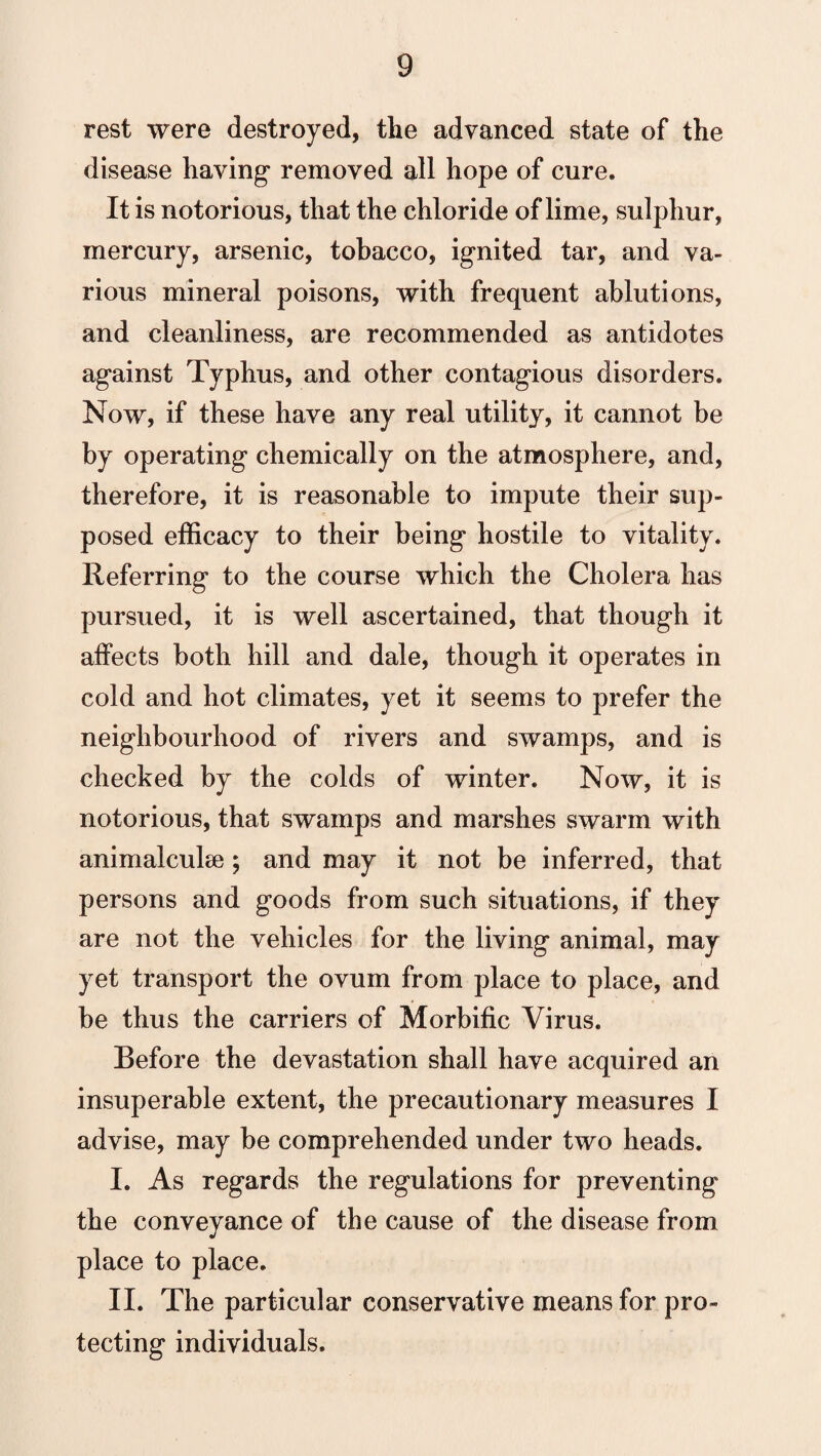 rest were destroyed, the advanced state of the disease having removed all hope of cure. It is notorious, that the chloride of lime, sulphur, mercury, arsenic, tobacco, ignited tar, and va¬ rious mineral poisons, with frequent ablutions, and cleanliness, are recommended as antidotes against Typhus, and other contagious disorders. Now, if these have any real utility, it cannot be by operating chemically on the atmosphere, and, therefore, it is reasonable to impute their sup¬ posed efficacy to their being hostile to vitality. Referring to the course which the Cholera has pursued, it is well ascertained, that though it affects both hill and dale, though it operates in cold and hot climates, yet it seems to prefer the neighbourhood of rivers and swamps, and is checked by the colds of winter. Now, it is notorious, that swamps and marshes swarm with animalcule ; and may it not be inferred, that persons and goods from such situations, if they are not the vehicles for the living animal, may yet transport the ovum from place to place, and be thus the carriers of Morbific Virus. Before the devastation shall have acquired an insuperable extent, the precautionary measures I advise, may be comprehended under two heads. I. As regards the regulations for preventing the conveyance of the cause of the disease from place to place. II. The particular conservative means for pro¬ tecting individuals.