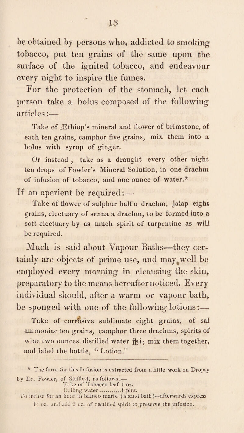 be obtained by persons who, addicted to smoking tobacco, put ten grains of the same upon the surface of the ignited tobacco, and endeavour every night to inspire the fumes. For the protection of the stomach, let each person take a bolus composed of the following articles:—- Take of iEthiop’s mineral and flower of brimstone, of each ten grains, camphor five grains, mix them into a bolus with syrup of ginger. Or instead • take as a draught every other night ten drops of Fowler’s Mineral Solution, in one drachm of infusion of tobacco, and one ounce of water.* If an aperient be required:— Take of flower of sulphur half a drachm, jalap eight grains, electuary of senna a drachm, to be formed into a soft electuary by as much spirit of turpentine as will be required. Much is said about Vapour Baths—they cer¬ tainly are objects of prime use, and may .well be employed every morning in cleansing the skin, preparatory to the means hereafter noticed. Every individual should, after a warm or vapour bath, be sponged with one of the following lotions:—- Take of corrbsive sublimate eight grains, of sal ammoniac ten grains, camphor three drachms, spirits of wine two ounces, distilled water |f)i; mix them together, and label the bottle, “ Lotion.” * The form for this Infusion is extracted from a little work on Dropsy bv Dr. Fowler, of Stafford, as follows.— Take of Tobacco leaf 1 oz. Toiling water....1 pint. To infuse for an hour in balneo marie (a sand bath)—afterwards express 14 oz. and add 2 oz. of rectified spirit toxpreserve the infusion.