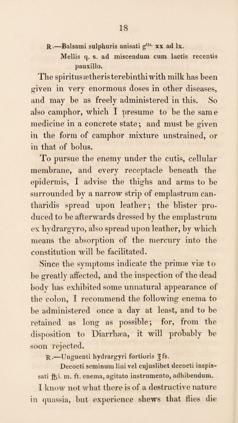 R.—Balsami sulphuris anisati gtts- xx ad lx. Mellis q. s. ad miscendum cum lactis recentis pauxillo. The spiritussetheristerebinthiwith milk has been given in very enormous doses in other diseases, and may be as freely administered in this. So also camphor, which I presume to be the same medicine in a concrete state; and must be given in the form of camphor mixture unstrained, or in that of bolus. To pursue the enemy under the cutis, cellular membrane, and every receptacle beneath the epidermis, I advise the thighs and arms to be surrounded by a narrow strip of emplastrum can- tliaridis spread upon leather; the blister pro¬ duced to be afterwards dressed by the emplastrum ex hydrargyro, also spread upon leather, by which means the absorption of the mercury into the constitution will be facilitated. Since the symptoms indicate the primse viae to be greatly affected, and the inspection of the dead body has exhibited some unnatural appearance of the colon, I recommend the following enema to be administered once a day at least, and to be retained as long as possible; for, from the disposition to Diarrhsea, it will probably be soon rejected. R.—Unguenti hydrargyri fortioris ^fs. Decocti seminum lini vel cujuslibet decocti inspis- sati m. ft. enema, agitato instrumento, adhibendum. I know not what there is of a destructive nature in quassia, but experience shews that flies die