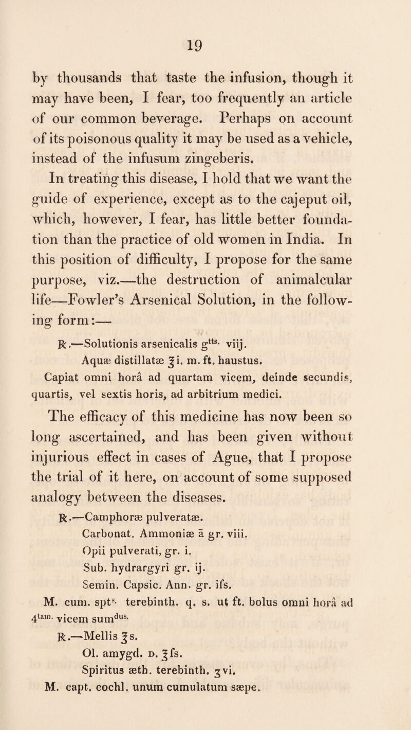 by thousands that taste the infusion, though it may have been, I fear, too frequently an article of our common beverage. Perhaps on account of its poisonous quality it may be used as a vehicle, instead of the infusum zingeberis. In treating this disease, I hold that we want the guide of experience, except as to the cajeput oil, which, however, I fear, has little better founda¬ tion than the practice of old women in India. In this position of difficulty, I propose for the same purpose, viz.—the destruction of animalcular life—Fowler’s Arsenical Solution, in the follow¬ ing form:— R.—Solutionis arsenicalis gtts- viij. Aquas distillatae m. ft. haustus. Capiat omni hora ad quartam vicem, deinde seeundis, quartis, vel sextis horis, ad arbitrium medici. The efficacy of this medicine has now been so long ascertained, and has been given without injurious effect in cases of Ague, that I propose the trial of it here, on account of some supposed analogy between the diseases. R.—Camphorae pulveratae. Carbonat. Ammoniae a gr. viii. Opii pulverati, gr. i. Sub. hydrargyri gr. ij. Semin. Capsic. Ann. gr. ifs. M. cum. spt5- terebinth, q. s. ut ft. bolus omni hora ad 4tain- vicem sumdus- R.—Mellis %s. Ol. amygd. d. ^fs. Spiritus aeth. terebinth, gvi. M. capt. cochl. unum cumulatum saepe.