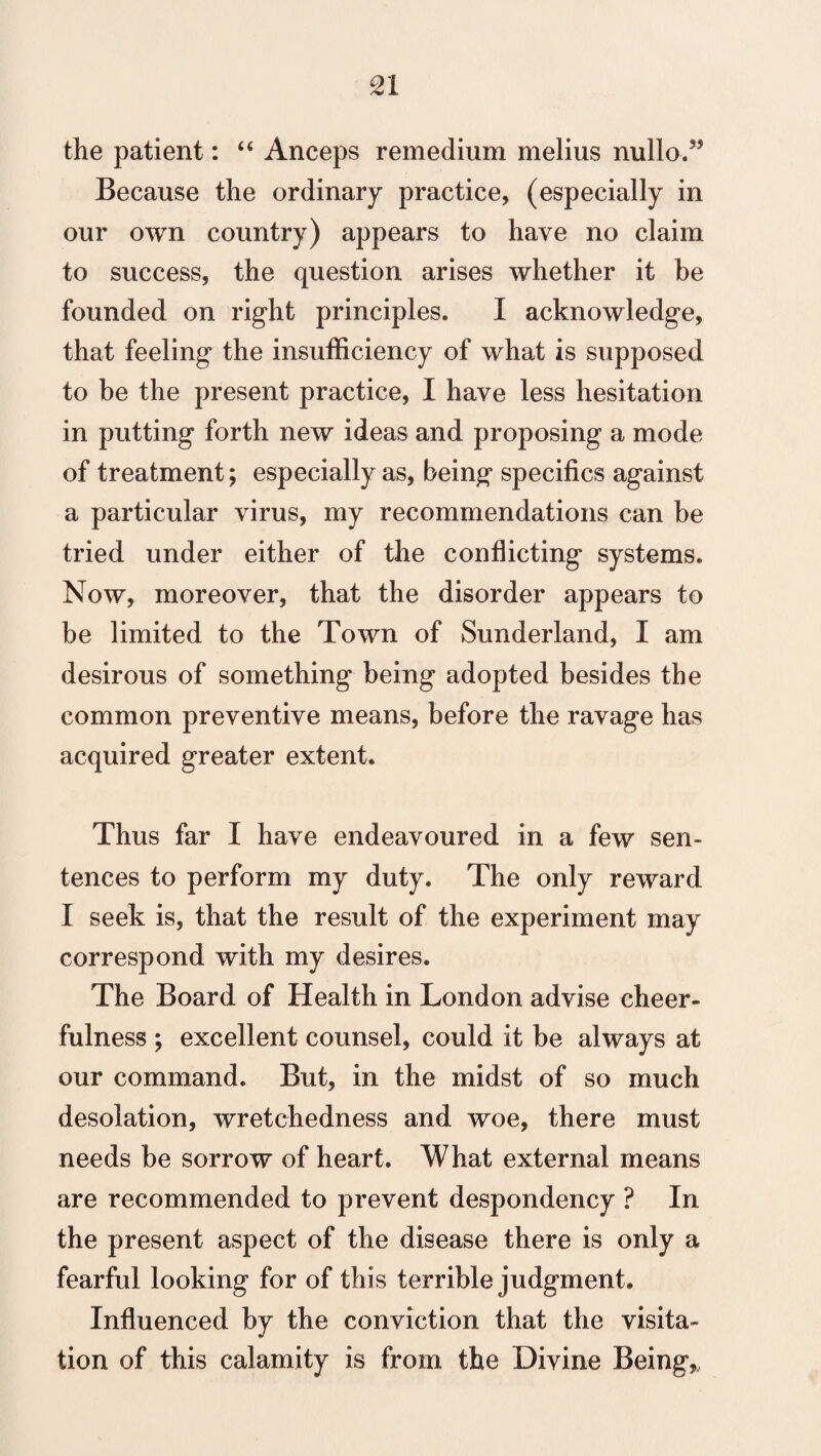 the patient: “ Anceps remedium melius nullo.” Because the ordinary practice, (especially in our own country) appears to have no claim to success, the question arises whether it be founded on right principles. I acknowledge, that feeling the insufficiency of what is supposed to be the present practice, I have less hesitation in putting forth new ideas and proposing a mode of treatment; especially as, being specifics against a particular virus, my recommendations can be tried under either of the conflicting systems. Now, moreover, that the disorder appears to be limited to the Town of Sunderland, I am desirous of something being adopted besides the common preventive means, before the ravage has acquired greater extent. Thus far I have endeavoured in a few sen¬ tences to perform my duty. The only reward I seek is, that the result of the experiment may correspond with my desires. The Board of Health in London advise cheer¬ fulness ; excellent counsel, could it be always at our command. But, in the midst of so much desolation, wretchedness and woe, there must needs be sorrow of heart. What external means are recommended to prevent despondency ? In the present aspect of the disease there is only a fearful looking for of this terrible judgment. Influenced by the conviction that the visita¬ tion of this calamity is from the Divine Being,