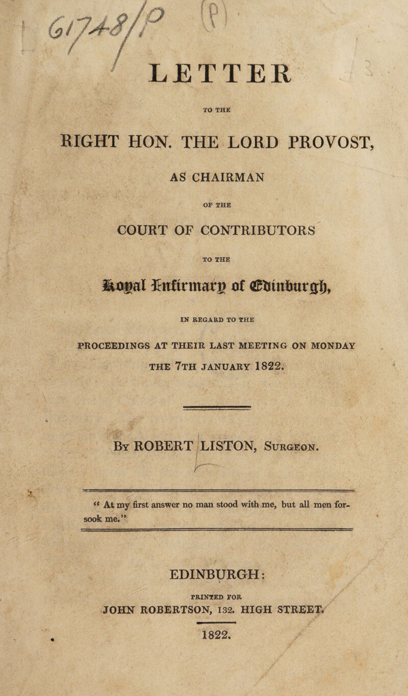 / & LETTER XO THE RIGHT HON. THE LORD PROVOST, AS CHAIRMAN OP THE COURT OF CONTRIBUTORS TO THE liogal Lnftrmarg of ©Ijtnfiat'flf), IN REGARD TO THE PROCEEDINGS AT THEIR LAST MEETING ON MONDAY THE 7TH JANUARY 1822. By ROBERT LISTON, Surgeon. ? f (t At my first answer no man stood with me, but all men for¬ sook me.” EDINBURGH: PRINTED FOR JOHN ROBERTSON, 132. HIGH STREET. 1822.