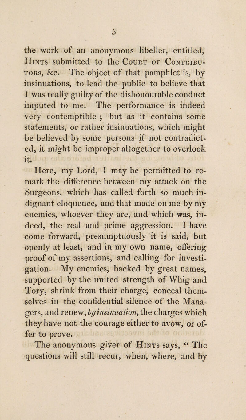 the work of an anonymous libeller, entitled, Hints submitted to the Court of Contribu¬ tors, &c. The object of that pamphlet is, by insinuations, to lead the public to believe that I was really guilty of the dishonourable conduct imputed to me. The performance is indeed very contemptible ; but as it contains some statements, or rather insinuations, which might be believed by some persons if not contradict¬ ed, it might be improper altogether to overlook it. Here, my Lord, I may be permitted to re¬ mark the difference between my attack on the Surgeons, which has called forth so much in¬ dignant eloquence, and that made on me by my enemies, whoever they are, and which was, in¬ deed, the real and prime aggression. I have come forward, presumptuously it is said, but openly at least, and in my own name, offering proof of my assertions, and calling for investi¬ gation. My enemies, backed by great names, supported by the united strength of Whig and Tory, shrink from their charge, conceal them¬ selves in the confidential silence of the Mana¬ gers, and renew, hy insinuation, the charges which they have not the courage either to avow, or of¬ fer to prove. The anonymous giver of Hints says, “ The questions will still recur, when, where, and by