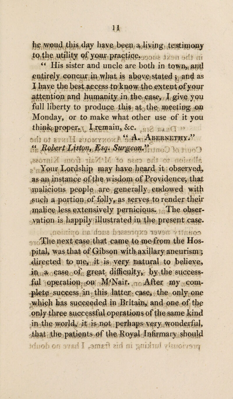 u worn! this day have been a living testimony to.tlie utility o|y^,pragtifif,33;};;fc .1;,.,, y,f} ,,, “ His sister and uncle are both in tow%a§d entirely concur in what is above stated *r and as I have the best access to know the extent of your Mention and humanity in the^ase, Jgive you full liberty to produce this %t0thfe nQee|ing ou Monday, or to make what other use of it you thiu^grop^;^ I.remain, &c. ?;ng P , q « mh itvuII zvomykokI'- ~ ' - RobertListon, Esq. Surgeon” v, , , ■* Va Vd M 1 1 ■' sis® sill ;dt 6t»3?.i ili Your Lordship may have heard it observed, as an instance ofthewisdom of Providence; that malicious people are generally endowed with iSirch a portion of folly, as seryesto render their malice less extensively perniciqus. The obser- vatipn is happily illustrated in the present case. -r;]o dom hsaesiqxe '/Hums The next case that came to p>e from the Hos¬ pital, was that of Gibson with axillary aneurism '; directed to me, it is, very jnatural to believe, Mi,a. case of: great difficulty, l>y ,the success¬ ful operation? on M‘]%if. a r J^fter my com- pletp success jin this latter g case, the only one which has succeeded in Britain, and one of the only three successful operations of the same hind iu3the world, it is not perhaps very wonderfiil, that the pafients of the Roy al In fir mary should irfuob ?jf: rmd J ^nirrt aid ill ^huw.fmn