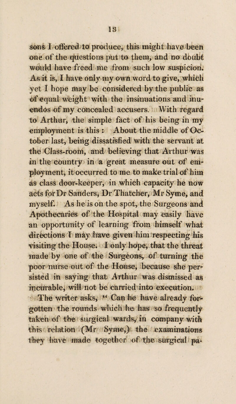IS sons 1 offered to produce, this might have been one of the questions put to them, and no doubt would have freed me from such low suspicion. As it is, I have only my own word to give, which yet I hope may be considered by the public as of equal weight with the insinuations and inu- endos of my concealed accusers. With regard to Arthur, the simple fact of his being in my employment is this : About the middle of Oc¬ tober last, being dissatisfied with the servant at the Glass-room, and believing that Arthur was in the country in a great measure out of em¬ ployment, it occurred to me to make trial of him as class door-keeper, in which capacity he now acts for Dr Sanders, Dr Thatcher, Mr Syme, and myself. As he is on the spot, the Surgeons and Apothecaries of the Hospital may easily have an opportunity of learning from himself what directions I may have given him respecting his visiting the House. I only hope, that the threat made by one of the Surgeons, of turning the poor nurse out of the House, because she per¬ sisted in saying that Arthur was dismissed as incurable, wilt not be carried into execution. The writer asks, “ Can he have already for¬ gotten the rounds which be has so frequently taken of the surgical wards, in company with this relation (Mr Syme,) the examinations they have made together of the surgical pa-
