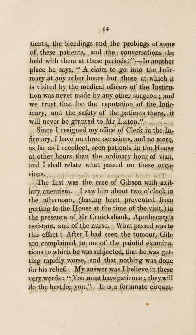 I4» tients, the bleedings and the probings of some of these patients, and the conversations he held with them at these periods In another place he says, “ A claim to go into the Infir¬ mary at any other hours but those at which it is visited by the medical officers of the Institu¬ tion was never made by any other surgeon ; and we trust that for the reputation of the Infir¬ mary, and the safety of the patients there, it will never be granted to Mr Liston.” Since I resigned my office of Clerk in the In¬ firmary, J have on three occasions, and no more, asffar as I recollect, seen patients in the House at other hours than the ordinary hour of visit, IT tOI fir HlW Oil Jfc w and I shall relate what passed on these occa¬ sions. i The first was the case of Gibson with axil- ■ lary, aneurism. I saw him about two o'clock ip the afternoon,, (having been prevented froip getting to the House at the time of the visit,) in the presence of Mr Cruickshank, Apothecary's assistant, and of the nurse. What passed was to , *■ this effect X After I had seen the tumour, Gib? ■, ■- son complained to; me of the painful examine tions to which he was subjected, that he was get¬ ting rapidly worse, and that nothing was done for his relief. Mwaoswer was I believe in these very words : “You roust liayepatience; they will do the best, for; ,yoiu!’‘ this a fortunate cirQum-