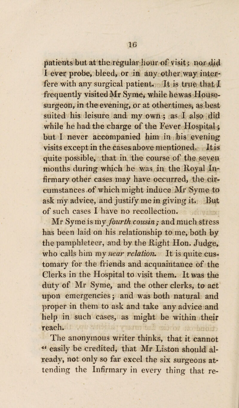 / 16 patients but at the regular hour of visit; nor did I ever probe, bleed, or in any other way inter¬ fere with any surgical patient. It is true that I frequently visited Mr Syme, while he was House- surgeon, in the evening, or at other times, as best suited his leisure and my own ; as I also did while he had the charge of the Fever Hospital ; but I never accompanied him in his evening visits except in the cases above mentioned* It is quite possible, that in the course of the seven months during which he was in the Royal In¬ firmary other cases may have occurred, the cir¬ cumstances of which might induce Mr Syme to ask my advice, and justify me in giving it. Rut of such cases I have no recollection. Mr Syme is my fourth cousin; and much stress has been laid on his relationship to me, both by the pamphleteer, and by the Right Hon. Judge, who calls him my near relation. It is quite cus¬ tomary for the friends and acquaintance of the Clerks in the Hospital to visit them. It was the duty of Mr Syme, and the other clerks, to act upon emergencies; and was both natural and proper in them to ask and take any advice and help in such cases, as might be within their reach. The anonymous writer thinks, that it cannot “ easily be credited, that Mr Liston should al¬ ready, not only so far excel the six surgeons at¬ tending the Infirmary in every thing that re-