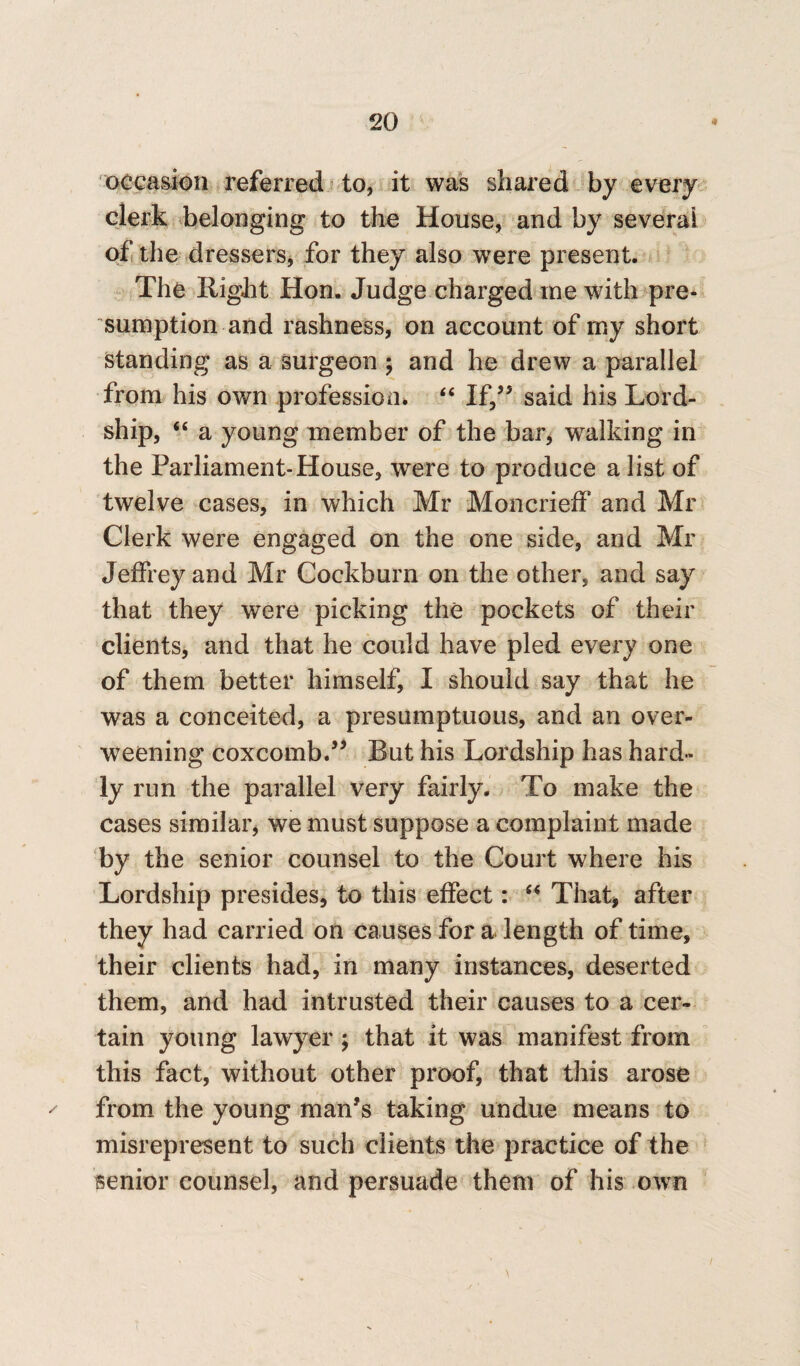 occasion referred to, it was shared by every clerk belonging to the House, and by several of the dressers, for they also were present. The Right Hon. Judge charged me with pre¬ sumption and rashness, on account of my short standing as a surgeon ; and he drew a parallel from his own profession. “ If/5 said his Lord- ship, “ a young member of the bar, walking in the Parliament-House, were to produce a list of twelve cases, in which Mr MoncriefF and Mr Clerk were engaged on the one side, and Mr Jeffrey and Mr Cockburn on the other, and say that they were picking the pockets of their clients, and that he could have pled every one of them better himself, I should say that he was a conceited, a presumptuous, and an over¬ weening coxcomb.55 Rut his Lordship has hard¬ ly run the parallel very fairly. To make the cases similar, we must suppose a complaint made by the senior counsel to the Court where his Lordship presides, to this effect: “ That, after they had carried on causes for a length of time, their clients had, in many instances, deserted them, and had intrusted their causes to a cer¬ tain young lawyer ; that it was manifest from this fact, without other proof, that this arose from the young man's taking undue means to misrepresent to such clients the practice of the senior counsel, and persuade them of his own