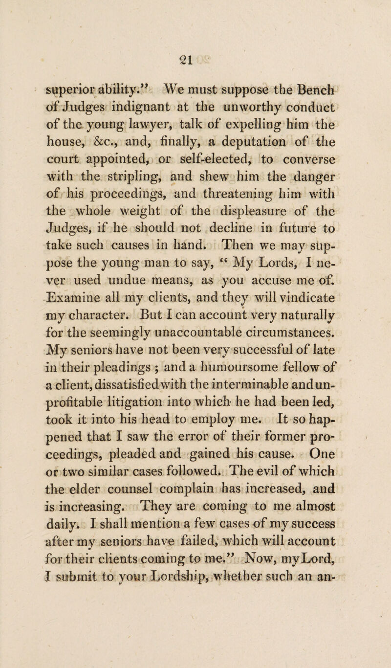 superior ability.” We must suppose the Bench of Judges indignant at the unworthy conduct of the young lawyer, talk of expelling him the house, &c., and, finally, a deputation of the court appointed, or self-elected, to converse with the stripling, and shew' him the danger of his proceedings, and threatening him with the whole weight of the displeasure of the Judges, if he should not decline in future to take such causes in hand. Then we may sup¬ pose the young man to say, “ My Lords, I ne¬ ver used undue means, as you accuse me of. Examine all my clients, and they will vindicate my character. But I can account very naturally for the seemingly unaccountable circumstances. My seniors have not been very successful of late in their pleadings ; and a humoursome fellow of a client, dissatisfied with the interminable andun- profitable litigation into which he had been led, took it into his head to employ me. It so hap¬ pened that I saw the error of their former pro¬ ceedings, pleaded and gained his cause. One or two similar cases followed. The evil of which the elder counsel complain has increased, and is increasing. They are coming to me almost daily. I shall mention a few cases of my success after my seniors have failed, which will account for their clients coming to me” Now, my Lord, I submit to your Lordship, whether such an an-