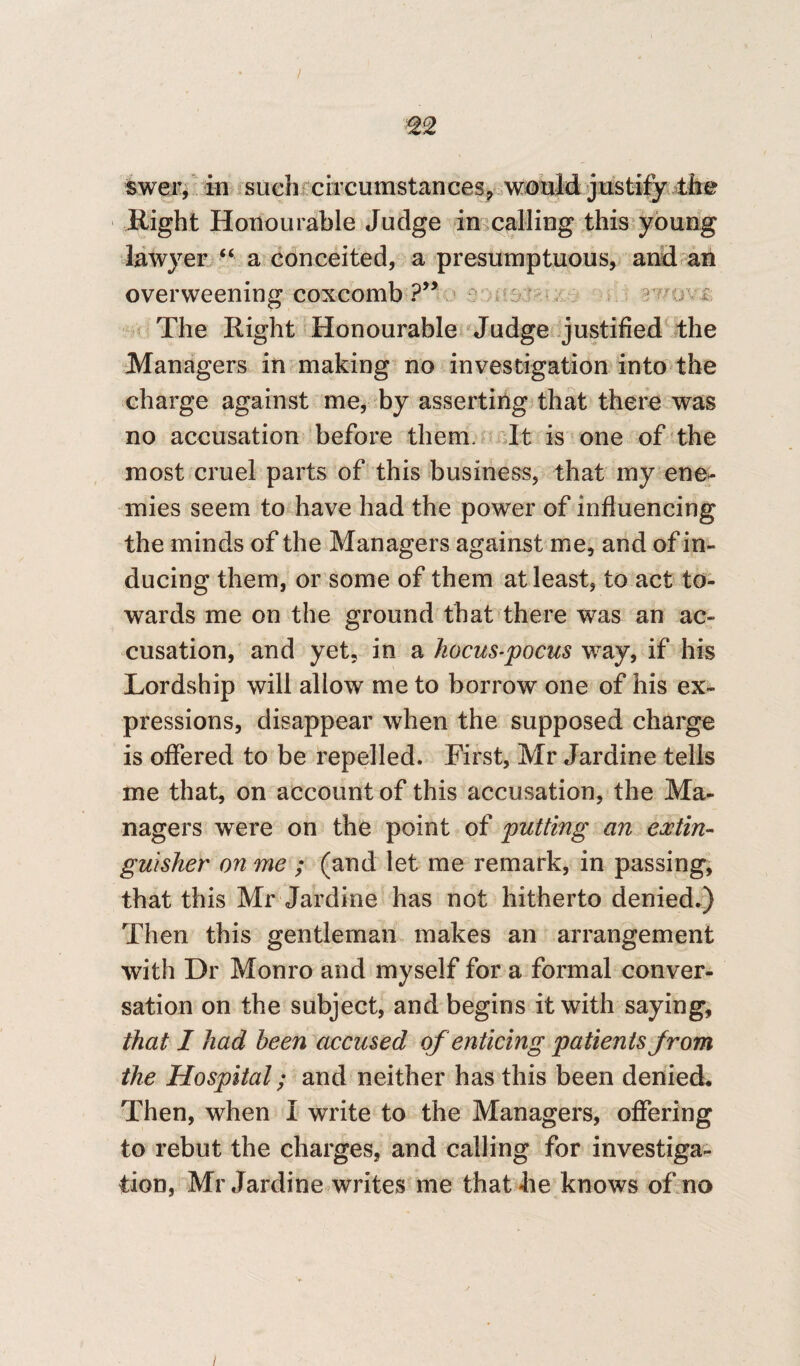 swer, in such circumstances,.would justify the Right Honourable Judge in calling this young lawyer “ a conceited, a presumptuous, and an overweening coxcomb ?” ■ r The Right Honourable Judge justified the Managers in making no investigation into the charge against me, by asserting that there was no accusation before them. It is one of the most cruel parts of this business, that my ene¬ mies seem to have had the power of influencing the minds of the Managers against me, and of in¬ ducing them, or some of them at least, to act to¬ wards me on the ground that there was an ac¬ cusation, and yet, in a hocus-pocus way, if his Lordship will allow me to borrow one of his ex¬ pressions, disappear when the supposed charge is offered to be repelled. First, Mr Jardine tells me that, on account of this accusation, the Ma¬ nagers were on the point of putting an extin¬ guisher on me ; (and let me remark, in passing, that this Mr Jardine has not hitherto denied.) Then this gentleman makes an arrangement with Dr Monro and myself for a formal conver¬ sation on the subject, and begins it with saying, that I had been accused of enticing patients from the Hospital; and neither has this been denied. Then, when I write to the Managers, offering to rebut the charges, and calling for investiga¬ tion, Mr Jardine writes me that he knows of no