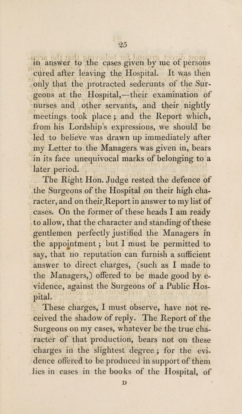 Z5 in answer to the cases given by me of persons cured after leaving the Hospital. It was then only that the protracted sederunts of the Sur¬ geons at the Hospital,--their examination of nurses and other servants, and their nightly meetings took place ; and the Report which, from his Lordship’s expressions, we should be led to believe was drawn up immediately after my Letter to the Managers was given in, bears in its face unequivocal marks of belonging to a later period. The Right Hon. Judge rested the defence of the Surgeons of the Hospital on their high cha¬ racter, and on their Report in answer to my list of cases. On the former of these heads I am ready to allow, that the character and standing of these gentlemen perfectly justified the Managers in the appointment; but 1 must be permitted to say, that no reputation can furnish a sufficient answer to direct charges, (such as I made to the Managers,) offered to be made good by e- vidence, against the Surgeons of a Public Hos¬ pital. These charges, I must observe, have not re¬ ceived the shadow of reply. The Report of the Surgeons on my cases, whatever be the true cha¬ racter of that production, bears not on these charges in the slightest degree ; for the evi¬ dence offered to be produced in support of them lies in cases in the books of the Hospital, of D