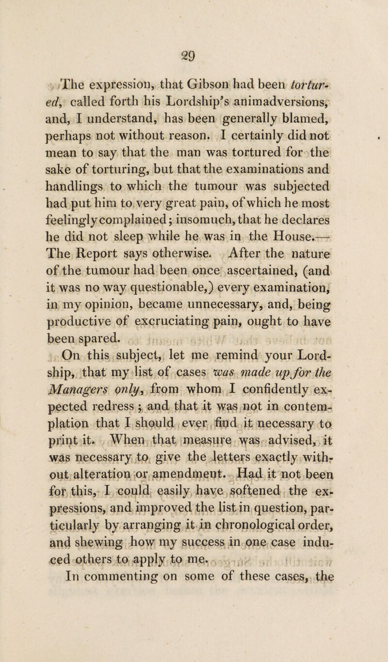 The expression, that Gibson had been tortur- ed, called forth his Lordship's animadversions, and, I understand, has been generally blamed, perhaps not without reason. I certainly did not mean to say that the man was tortured for the sake of torturing, but that the examinations and handlings to which the tumour was subjected had put him to very great pain, of which he most feelingly complained; insomuch, that he declares he did not sleep while he was in the House.— The Report says otherwise. After the nature of the tumour had been once ascertained, (and it was no way questionable,) every examination, in my opinion, became unnecessary, and, being productive of excruciating pain, ought to have been spared. On this subject, let me remind your Lord- ship, that my list of cases was made up for the Managers only, from whom I confidently ex¬ pected redress ; and that it was not in contem¬ plation that I should ever find it necessary to print it. When that measure was advised, it was necessary to give the letters exactly with¬ out alteration or amendment. Had it not been ■ -■ ■ - _ ' for this, I could easily have softened the ex¬ pressions, and improved the list in question, par¬ ticularly by arranging it in chronological order, and shewing how my success in one case indu¬ ced others to apply to me. In commenting on some of these cases, the