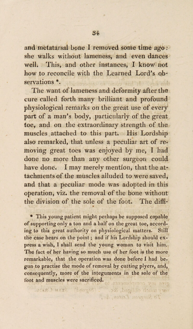 and metatarsal bone I removed some time ago: she walks without lameness, and even dances well* This, and other instances, I know not how to reconcile with the Learned Lord’s ob¬ servations The want of lameness and deformity after the cure called forth many brilliant and profound physiological remarks on the great use of every part of a man’s body, particularly of the great toe, and on the extraordinary strength of the muscles attached to this part. His Lordship also remarked, that unless a peculiar art of re¬ moving great toes was enjoyed by me, I had done no more than any other surgeon could have done. I may merely mention, that the at¬ tachments of the muscles alluded to were saved, and that a peculiar mode was adopted in this operation, viz. the removal of the bone without the division of the sole of the foot. The diffi- \ Jr, ; • * This young patient might perhaps be supposed capable of supporting only a ton and a half on the great toe, accord¬ ing to this great authority on physiological matters. Still the case bears on the point; and if his Lordship should ex¬ press a wish, I shall send the young woman to visit him. The fact of her having so much use of her foot is the more remarkable, that the operation was done before I had be¬ gun to practise the mode of removal by cutting plyers, and, consequently, more of the integuments in the sole of the foot and muscles were sacrificed.