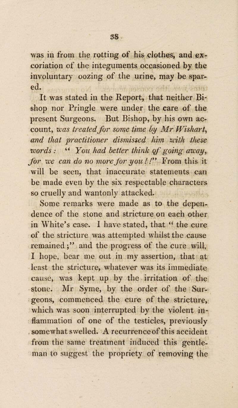 was in from the rotting of his clothes, and ex¬ coriation of the integuments occasioned by the involuntary oozing of the urine, may be spar¬ ed. It was stated in the Report, that neither Bi¬ shop nor Pringle were under the care of the present Surgeons. But Bishop, by his own ac¬ count, was treated for some time by Mr Wishart, and that practitioner dismissed him with these words : “ You had better think qf going awayf for we can do no more for you ! !” From this it will be seen, that inaccurate statements can be made even by the six respectable characters so cruelly and wantonly attacked. Some remarks were made as to the depen¬ dence of the stone and stricture on each other in White’s case. I have stated, that “ the cure of the stricture was attempted whilst the cause remainedand the progress of the cure will, I hope, bear me out in my assertion, that at least the stricture, whatever was its immediate f cause, was kept up by the irritation of the stone. Mr Syme, by the order of the Sur¬ geons, commenced the cure of the stricture, which was soon interrupted by the violent in¬ flammation of one of the testicles, previously somewhat swelled. A recurrence of this accident from the same treatment induced this gentle¬ man to suggest the propriety of removing the