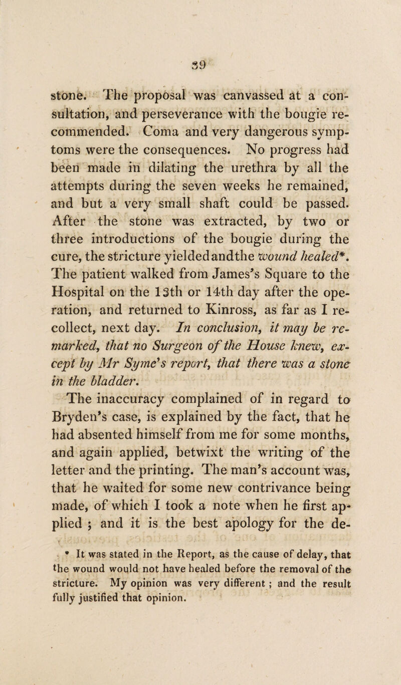 stone. The proposal was canvassed at a con¬ sultation, and perseverance with the bougie re¬ commended. Coma and very dangerous symp¬ toms were the consequences. No progress had been made in dilating the urethra by all the attempts during the seven weeks he remained, and but a very small shaft could be passed. After the stone was extracted, by two or three introductions of the bougie during the cure, the stricture yieldedandthe wound healed*. The patient walked from James’s Square to the Hospital on the 13th or 14th day after the ope¬ ration, and returned to Kinross, as far as I re¬ collect, next day. In conclusion, it may he re¬ marked, that no Surgeon of the House knew, ex¬ cept by Air Syme's report, that there was a stone in the bladder. The inaccuracy complained of in regard to Bryden’s case, is explained by the fact, that he had absented himself from me for some months, and again applied, betwixt the writing of the letter and the printing. The man’s account was, that he waited for some new contrivance being made, of which I took a note when he first ap¬ plied ; and it is the best apology for the de- * It was stated in the Report, as the cause of delay, that the wound would not have healed before the removal of the stricture. My opinion was very different ; and the result fully justified that opinion.