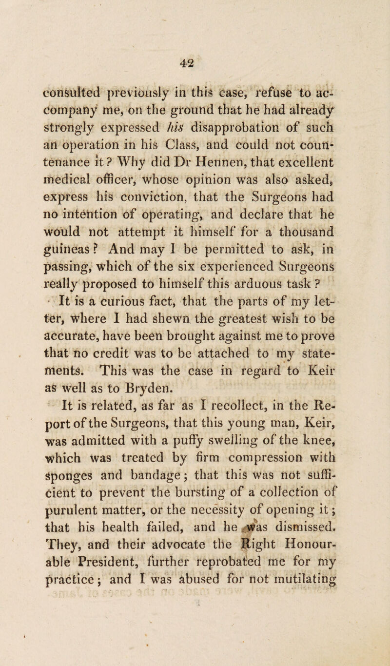 consulted previously in this case, refuse to ac¬ company me, on the ground that he had already strongly expressed his disapprobation of such an operation in his Class, and could not coun¬ tenance it ? Why did Dr Hennen, that excellent medical officer, whose opinion was also asked, express his conviction, that the Surgeons had no intention of operating, and declare that he would not attempt it himself for a thousand guineas ? And may 1 be permitted to ask, in passing, which of the six experienced Surgeons really proposed to himself this arduous task ? • It is a curious fact, that the parts of my let- ter, where I had shewn the greatest wish to be accurate, have been brought against me to prove that no credit was to be attached to my state¬ ments. This was the case in regard to Keir as well as to Bryden. It is related, as far as I recollect, in the Re¬ port of the Surgeons, that this young man, Keir, was admitted with a puffy swelling of the knee, which was treated by firm compression with Sponges and bandage; that this was not suffi¬ cient to prevent the bursting of a collection of purulent matter, or the necessity of opening it; that his health failed, and he was dismissed. They, and their advocate the Right Honour¬ able President, further reprobated me for my practice; and I was abused for not mutilating