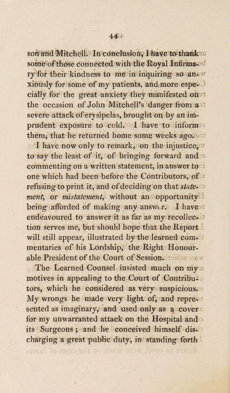 soff&rid MitchelL In conclusion, I havetothank^ som&^oPthbse Connected with the Royal Infirma- o i 'v 'y r' i 5* -v ■- .* o x, ry for their kindness to me in inquiring so an- f xibusly for some of my patients, and more espe-3 cially for the great anxiety they manifested on s the occasion of John Mitchell’s danger from a * severe attack of erysipelas, brought on by an im¬ prudent exposure to cold. 1 have to inform them, that he returned home some weeks ago/ I have now only to remark, on the injustice, to say the least of it, of bringing forward and commenting on a written statement, in answer to one which had been before the Contributors, of i«,1; rm '-■i refusing to print it, and of deciding on that state- ^ merit, or mistatement, without an opportunity being afforded of making any answer. I have endeavoured to answer it as far as my recollect 3 tion serves me, but should hope that the Report will still appear, illustrated by the learned cam. mentaries of his Lordship, the Right Honour¬ able President of the Court of Session. The Learned Counsel insisted much on my motives in appealing to the Court of Contribu¬ tors, which he considered as very suspicious. My wrongs he made very light of, and repre¬ sented as imaginary, and used only as a cover for my unwarranted attack on the Hospital and its Surgeons; and he conceived himself dis¬ charging a great public duty, in standing forth