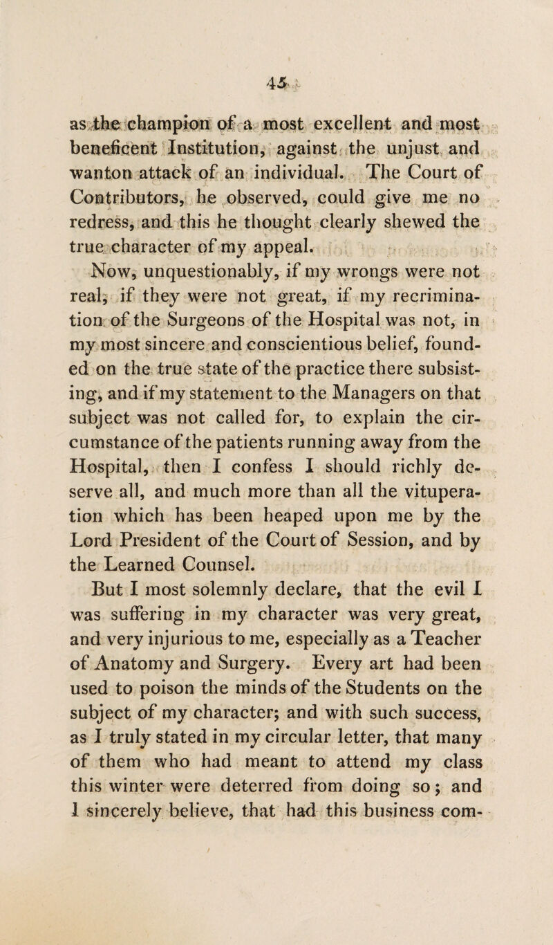 as the champion of a most excellent and most beneficent Institution, against the unjust and wanton attack of an individual. The Court of Contributors, he observed, could give me no redress, and this he thought clearly shewed the true character of my appeal. Now, unquestionably, if my wrongs were not real, if they were not great, if my recrimina¬ tion of the Surgeons of the Hospital was not, in my most sincere and conscientious belief, found¬ ed on the true state of the practice there subsist¬ ing, and if my statement to the Managers on that subject was not called for, to explain the cir¬ cumstance of the patients running away from the Hospital, then I confess I should richly de¬ serve all, and much more than all the vitupera¬ tion which has been heaped upon me by the Lord Presiden t of the Court of Session, and by the Learned Counsel. But I most solemnly declare, that the evil I was suffering in my character was very great, and very injurious to me, especially as a Teacher of Anatomy and Surgery. Every art had been used to poison the minds of the Students on the subject of my character; and with such success, as I truly stated in my circular letter, that many of them who had meant to attend my class this winter were deterred from doing so; and