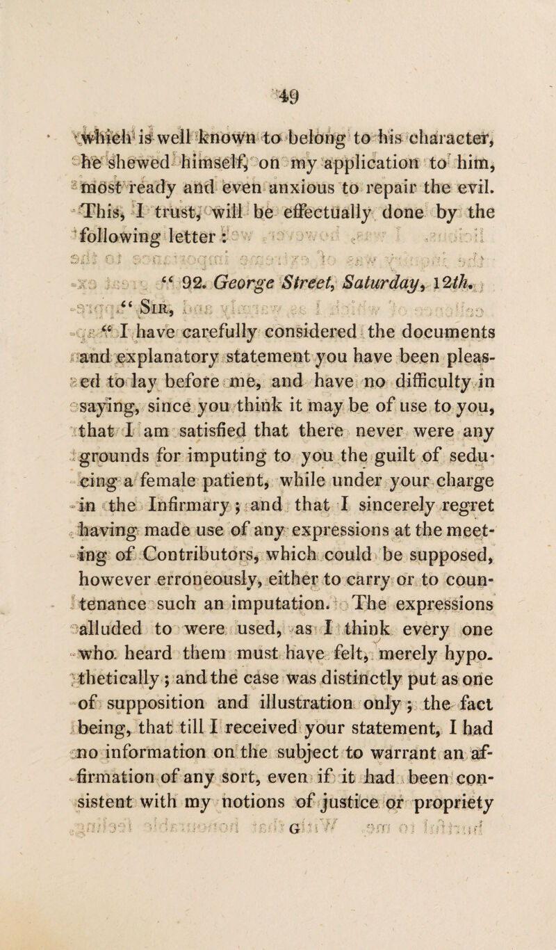 v which is well known to belong to his character, he shewed himself, on my application to him, if y =■ * o most ready and even anxious to repair the evil. This, I trust, will be effectually done by the following letter : * , - ‘■s ^ tA ft ft aj i A _ a ' i * 1 \ A i V Sm.Oi , , . , ■ ' 92. George Street, Saturday, 12//?. * 5. - •' • ) J $ , “ I have carefully considered the documents i and explanatory statement you have been pleas- >ted to lay before me, and have no difficulty in saying, since you think it may be of use to you, that I am satisfied that there never were any grounds for imputing to you the guilt of sedu* eing a female patient, while under your charge in the Infirmary ; and that I sincerely regret having made use of any expressions at the meet¬ ing of Contributors, which could be supposed, however erroneously, either to carry or to coun¬ tenance such an imputation. The expressions alluded to were used, as I think every one who. heard them must have felt, merely hypo¬ thetically *, and the case was distinctly put as one of supposition and illustration only; the fact being, that till I received your statement, I had no information on the subject to warrant an af¬ firmation of any sort, even if it had been con¬ sistent with my notions of justice or propriety