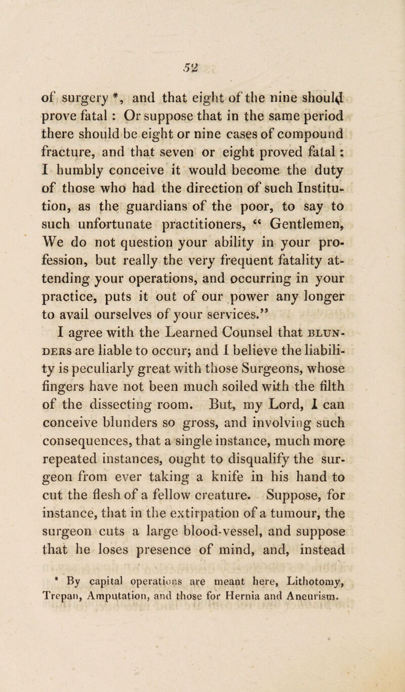 of surgery *, and that eight of the nine should prove fatal : Or suppose that in the same period there should be eight or nine cases of compound fracture, and that seven or eight proved fatal; I humbly conceive it would become the duty of those who had the direction of such Institu¬ tion, as the guardians of the poor, to say to such unfortunate practitioners, “ Gentlemen, We do not question your ability in your pro¬ fession, but really the very frequent fatality at¬ tending your operations, and occurring in your practice, puts it out of our power any longer to avail ourselves of your services.’5 I agree with the Learned Counsel that blun¬ ders are liable to occur; and I believe the liabili¬ ty is peculiarly great with those Surgeons, whose fingers have not been much soiled with the filth of the dissecting room. But, my Lord, I can conceive blunders so gross, and involving such consequences, that a single instance, much more repeated instances, ought to disqualify the sur¬ geon from ever taking a knife in his hand to cut the flesh of a fellow creature. Suppose, for instance, that in the extirpation of a tumour, the surgeon cuts a large blood-vessel, and suppose that he loses presence of mind, and, instead * By capital operations are meant here, Lithotomy, Trepan, Amputation, and those for Hernia and Aneurism.