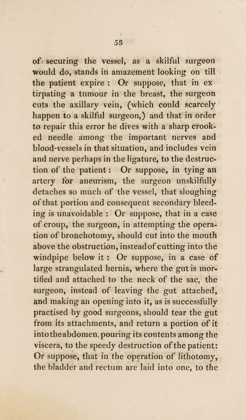 of securing the vessel, as a skilful surgeon would do, stands in amazement looking on till the patient expire : Or suppose, that in ex tirpating a tumour in the breast, the surgeon cuts the axillary vein, (which could scarcely happen to a skilful surgeon,) and that in order to repair this error he dives with a sharp crook¬ ed needle among the important nerves and blood-vessels in that situation, and includes vein and nerve perhaps in the ligature, to the destruc¬ tion of the patient: Or suppose, in tying an artery for aneurism, the surgeon unskilfully detaches so much of the vessel, that sloughing of that portion and consequent secondary bleed¬ ing is unavoidable : Or suppose, that in a case of croup, the surgeon, in attempting the opera¬ tion of bronchotomy, should cut into the mouth above the obstruction, instead of cutting into the windpipe below it : Or suppose, in a case of large strangulated hernia, where the gut is mor¬ tified and attached to the neck of the sac, the surgeon, instead of leaving the gut attached, and making an opening into it, as is successfully practised by good surgeons, should tear the gut from its attachments, and return a portion of it intotheabdomen, pouring its contents among the viscera, to the speedy destruction of the patient: Or suppose, that in the operation of lithotomy, the bladder and rectum are laid into one, to the