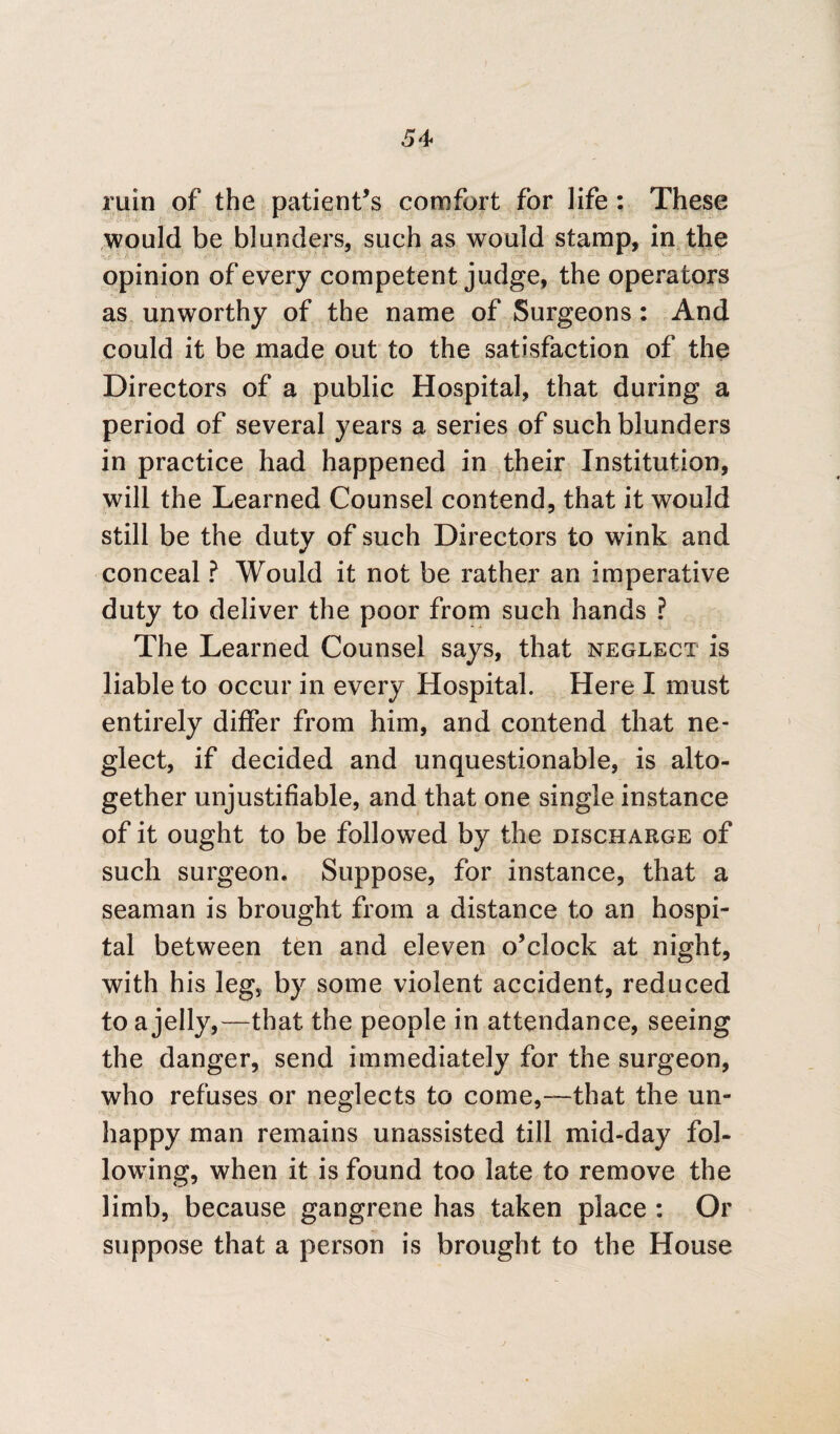 ruin of the patient’s comfort for life : These would be blunders, such as would stamp, in the opinion of every competent judge, the operators as unworthy of the name of Surgeons: And could it be made out to the satisfaction of the Directors of a public Hospital, that during a period of several years a series of such blunders in practice had happened in their Institution, will the Learned Counsel contend, that it would still be the duty of such Directors to wink and conceal ? Would it not be rather an imperative duty to deliver the poor from such hands ? The Learned Counsel says, that neglect is liable to occur in every Hospital. Here I must entirely differ from him, and contend that ne¬ glect, if decided and unquestionable, is alto¬ gether unjustifiable, and that one single instance of it ought to be followed by the discharge of such surgeon. Suppose, for instance, that a seaman is brought from a distance to an hospi¬ tal between ten and eleven o’clock at night, with his leg, by some violent accident, reduced to a jelly,—that the people in attendance, seeing the danger, send immediately for the surgeon, who refuses or neglects to come,—that the un¬ happy man remains unassisted till mid-day fol¬ lowing, when it is found too late to remove the limb, because gangrene has taken place : Or suppose that a person is brought to the House