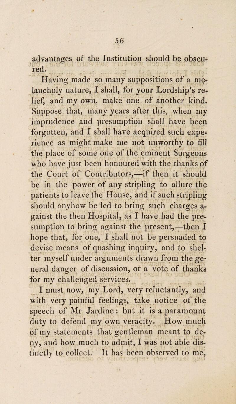 > advantages of the Institution should be pbscij- i —: ; red, j Having made so many suppositions of a me¬ lancholy nature, I shall, for your Lordship’s re¬ lief, and my own, make one of another kind. Suppose that, many years after this, when my imprudence and presumption shall have been forgotten, and I shall have acquired such expe¬ rience as might make me not unworthy to fill the place of some one of the eminent Surgeons who have just been honoured with the thanks of the Court of Contributors,—if then it should be in the power of any stripling to allure the patients to leave the House, and if such stripling should anyhow be led to bring such charges a- gainst the then Hospital, as I have had the pre¬ sumption to bring against the present,—then I hope that, for one, I shall not be persuaded to devise means of quashing inquiry, and to shel¬ ter myself under arguments drawn from the ge¬ neral danger of discussion, or a vote of thanks for my challenged services. I must now, my Lord, very reluctantly, and with very painful feelings, take notice of the speech of Mr Jardine : but it is a paramount duty to defend my own veracity. How much of my statements that gentleman meant to de¬ ny, and how much to admit, I was not able dis- tinctlv to collect. It has been observed to me, J '