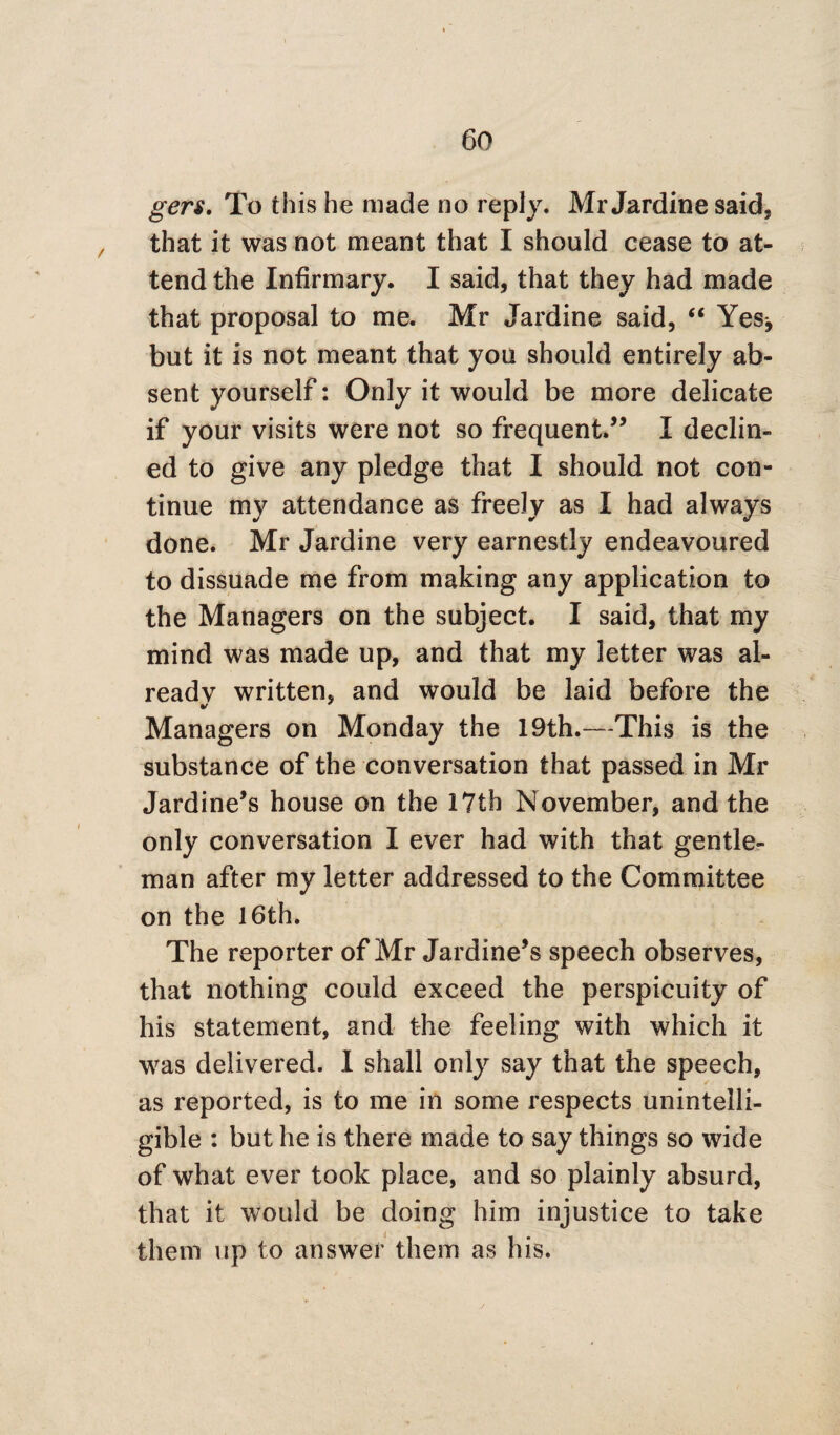 gers. To this he made no reply. Mr Jardine said, that it was not meant that I should cease to at¬ tend the Infirmary. I said, that they had made that proposal to me. Mr Jardine said, “ Yes^ but it is not meant that you should entirely ab¬ sent yourself: Only it would be more delicate if your visits were not so frequent.” I declin¬ ed to give any pledge that I should not con¬ tinue my attendance as freely as I had always done. Mr Jardine very earnestly endeavoured to dissuade me from making any application to the Managers on the subject. I said, that my mind was made up, and that my letter was al¬ ready written, and would be laid before the Managers on Monday the 19th.—This is the substance of the conversation that passed in Mr Jardine’s house on the 17th November, and the only conversation I ever had with that gentle¬ man after my letter addressed to the Committee on the 16th. The reporter of Mr Jardine’s speech observes, that nothing could exceed the perspicuity of his statement, and the feeling with which it was delivered. I shall only say that the speech, as reported, is to me in some respects unintelli¬ gible : but he is there made to say things so wide of what ever took place, and so plainly absurd, that it would be doing him injustice to take them up to answer them as his.