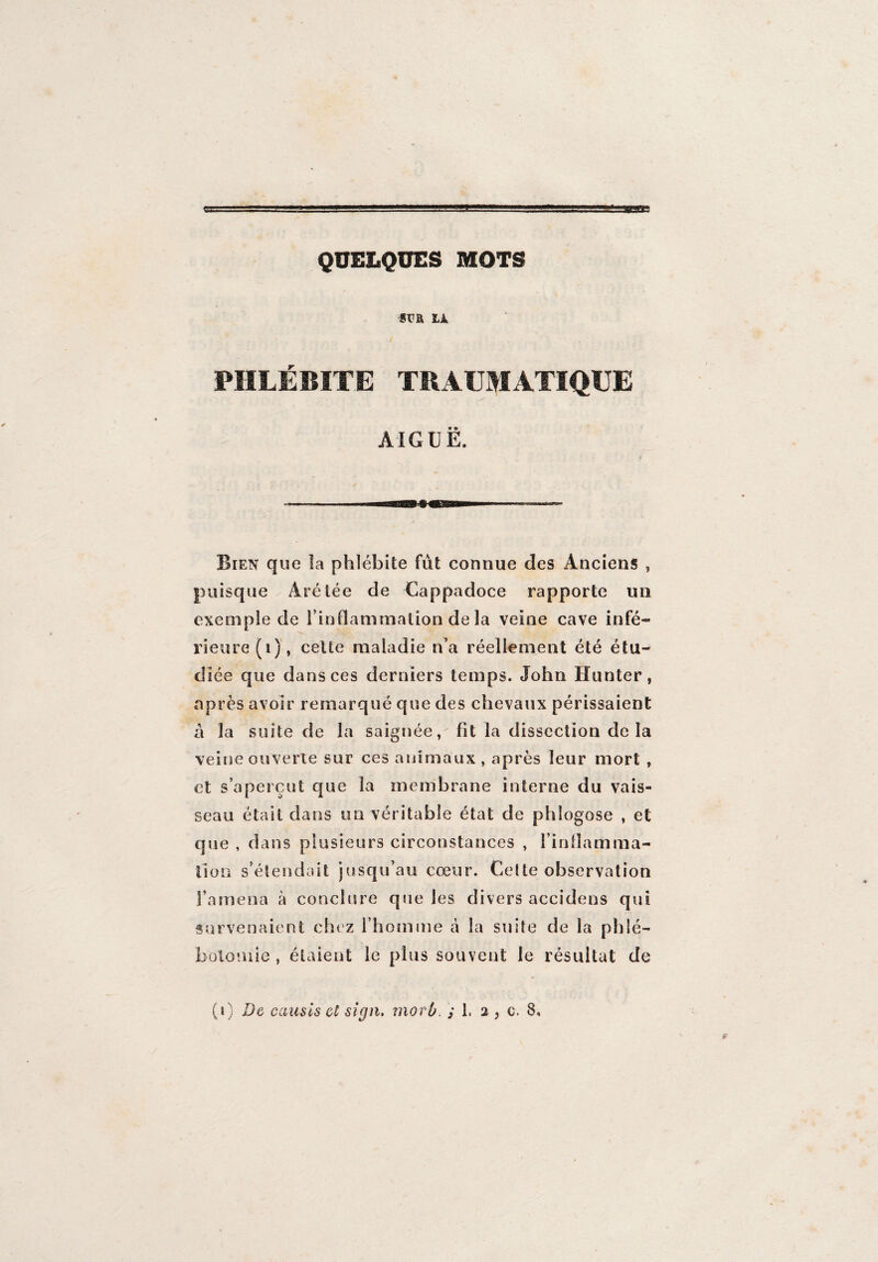 QUELQUES MOTS sra là PHLÉBITE TRAUMATIQUE AIGUË. Bien que la phlébite fût connue des Anciens , puisque Arétée de Cappadoce rapporte un exemple de l’inflammation de la veine cave infé¬ rieure (i), cette maladie n’a réellement été étu¬ diée que dans ces derniers temps. John Hanter, après avoir remarqué que des chevaux périssaient à la suite de la saignée, fit la dissection de la veine ouverte sur ces animaux , après leur mort , et s’aperçut que la membrane interne du vais¬ seau était dans un véritable état de phlogose , et que , dans plusieurs circonstances , l'inflamma¬ tion s’étendait jusqu’au cœur. Cette observation l’amena à conclure que les divers accidens qui survenaient chez l’homme à la suite de la phlé¬ botomie , étaient le plus souvent le résultat de (i) De causls et sign. morù, ; L 2 , c. 8.