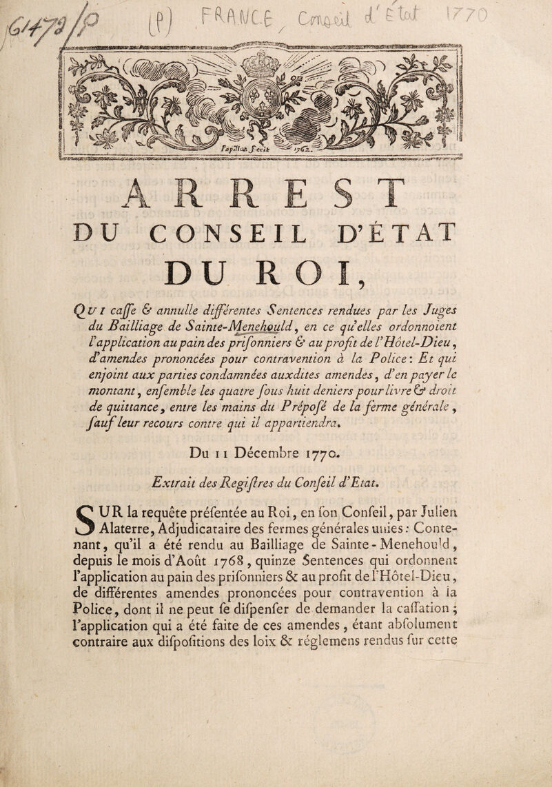 A R R E S T DU CONSEIL D’ÉTAT DU ROI, Qui caffe & annulle différentes Sentences rendues par les Juges du Bailliage de Sainte-Menehould, en ce quelles ordonnaient ( O i.., » ' - ~ - 7 ^ y F application au pain des prifonniers & au profit de F Hôtel-Dieu, cFamendes prononcées pour contravention à la Police : Et qui enjoint aux parties condamnées auxdites amendes 5 JF en payer le montant, enfemble les quatre fous huit deniers pour livreur droit de quittance y entre les mains du Prépofé de la ferme générale , Jciuf leur recours contre qui il appartiendra. Du ii Décembre 1770. Extrait des Regifires du Confeil d'Etat. SU R la requête préfentée au Roi, en ion Confeil, par Julien Alaterre, Adjudicataire des fermes générales unies : Conte¬ nant, qu’il a été rendu au Bailliage de Sainte- Menehoidd, depuis le mois d’Août 1768, quinze Sentences qui ordonnent l’application au pain des prifonniers & au profit de l’Hotel-Dieu, de différentes amendes prononcées pour contravention à la Police, dont il ne peut fe difpenfer de demander la caffation ; Inapplication qui a été faite de ces amendes, étant abfolument contraire aux difpofitions des loix & réglemens rendus fur cette t