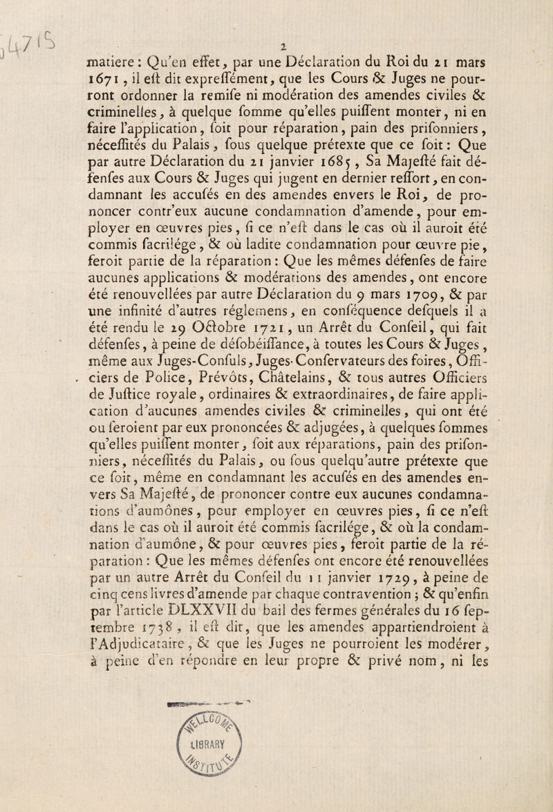 matière: Qu’en effet, par une Déclaration du Roi du 21 mars 1671, il eft dit expreffément, que les Cours & Juges ne pour¬ ront ordonner la remife ni modération des amendes civiles & criminelles, à quelque fomme qu’elles puiffent monter, ni en faire l’application, foit pour réparation, pain des prifonniers, néceffités du Palais, fous quelque prétexte que ce foit : Que par autre Déclaration du 21 janvier 1685, Sa Majefté fait dé¬ fenfes aux Cours & Juges qui jugent en dernier reffort, en con¬ damnant les accufés en des amendes envers le Roi, de pro¬ noncer contr’eux aucune condamnation d’amende, pour em¬ ployer en œuvres pies, fi ce n’eft dans le cas où il auroit été commis facrüége, & où ladite condamnation pour œuvre pie, feroit partie de la réparation : Que les mêmes défenfes de faire aucunes applications & modérations des amendes, ont encore été renouvellées par autre Déclaration du 9 mars 1709, & par une infinité d’autres réglemens, en conféquence defqueis il a été rendu le 29 Oêlobre 1721, un Arrêt du Confeil, qui fait défenfes, à peine de défobéiffance, à toutes les Cours & Juges, même aux Juges-Confuls, Juges-Confervateurs des foires, Offi- . ciers de Police, Prévôts, Châtelains, & tous autres Officiers de Juftice royale, ordinaires & extraordinaires, de faire appli¬ cation d’aucunes amendes civiles & criminelles, qui ont été ou feroient par eux prononcées & adjugées, à quelques fommes qu’elles puiffent monter, foit aux réparations, pain des prifon¬ niers, néceffités du Palais, ou fous quelqu’autre prétexte que ce foit, même en condamnant les accufés en des amendes en¬ vers Sa Majefté, de prononcer contre eux aucunes condamna¬ tions d’aumônes, peur employer en œuvres pies, fi ce n’efi: dans le cas où il auroit été commis facrilége, & où la condam¬ nation g aumône, & pour œuvres pies, feroit partie de la ré¬ paration : Que les mêmes défenfes ont encore été renouvellées par un autre Arrêt du Confeil du 1 1 janvier 1729, à peine de cinq cens livres d’amende par chaque contravention ; & qu’enfin par l’article DLXXVII du bail des fermes générales du 16 fep- tembre 1738 , il eft dit, que les amendes appartiendroient à l’Adjudicataire, & que les Juges ne pourroient les modérer, à peine d’en répondre en leur propre & privé nom, ni les