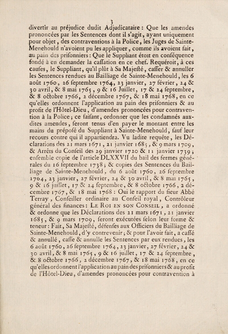 divertir au préjudice dudit Adjudicataire : Que les amendes prononcées par les Sentences dont il s’agit, ayant uniquement pour objet, des contraventions à la Police, les Juges de Sainte- Menehould n’avoient pu les appliquer, comme ils avoient fait, au pain des prifonniers : Que le Suppliant étoit en conféquence fondé à en demander la caffation en ce chef. Requéroit, à ces caufes, le Suppliant, qu’il plût à Sa Majefté, caffer & annuller les Sentences rendues au Bailliage de Sainte-Menehould, les 6 août 1760, 16 feptembre 1764, 23 janvier, 27 février, 24 & 30 avril, & 8 mai 1765,9 & 16 Juillet, 17 & 24 feptembre, & 8 oftobre 1766, 2 décembre 1767, & 18 mai 1768, en ce qu’elles ordonnent l’application au pain des prifonniers & au profit de l’Hôtei-Dieu, d’amendes prononcées pour contraven¬ tion à la Police j ce faifant, ordonner que les condamnés aux- dites amendes, feront tenus d’en payer le montant entre les mains du prépofé du Suppliant à Sainte-Menehould, fauf leur recours contre qui il appartiendra. Vu ladite requête, les Dé¬ clarations des 2 3 mars 1671 , 21 janvier 168 5, & 9 mars 1709 , & Arrêts du Confeil des 29 janvier 1720 & 11 janvier 1739 ; enfemble copie de l’article DLXXVII du bail des fermes géné- * raies du 16 feptembre 1738 ; & copies des Sentences du Bail¬ liage de Sainte-Menehould , du 6 août 1760, 26 feptembre 1704, 23 janvier, 27 février, 24 & 30 avril, & 8 mai 1765 , 9 & ï6 juillet, 17 & 24 feptembre, & 8 oftobre 1766,2 dé¬ cembre 1767, & 18 mai 1768 : Ouï le rapport du fieur Abbé Terray , Confeiller ordinaire au Confeil royal, Contrôleur général des finances: Le Roi en son Conseil, a ordonné & ordonne que les Déclarations des 21 mars 1671,21 janvier 1685, & 9 mars 1709, feront exécutées félon leur forme & teneur: Fait, Sa Majefté, défenfes aux Officiers du Bailliage de Sainte-Menehould, d’y contrevenir ; & pour l’avoir fait, a caffé & annullé , caffe & annulle les Sentences par eux rendues, les 6 août 1760,26 feptembre 1764,23 janvier, 27 février, 24 & 30 avril, & 8 mai 17(35, 9 & 16 juillet, 17 & 24 feptembre , & 8 oftobre 1766 > 2 décembre 1767, & 18 mai 1768 , en ce qu’elles ordonnent l’application au pain des prifonniers & au profit de l’Hôtel-Dieu, d’amendes prononcées pour contravention à