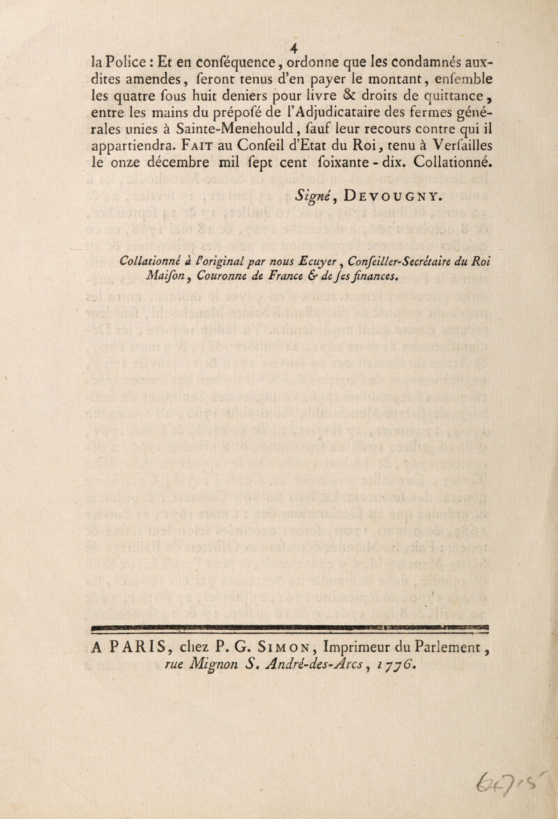 la Police : Et en conféquence, ordonne que les condamnés aux- dites amendes, feront tenus d’en payer le montant, enfemble les quatre fous huit deniers pour livre & droits de quittance, entre les mains du prépofé de l’Adjudicataire des fermes géné¬ rales unies à Sainte-Menehould, fauf leur recours contre qui il appartiendra. Fait au Confeil d’Etat du Roi, tenu à Verfailles le onze décembre mil fept cent foixante - dix. Collationné. Signé, Devougny. Collationné' à l'original par nous Ecuyer, Confeiller-Secrétaire du Roi Maifon9 Couronne de France & de Jes finances. ÈJES^SESSSSSbS® SCSfii A PARIS, chez P. G. Simon, Imprimeur du Parlement ÿ rue Mignon S. André-des-Âres y lyyC.