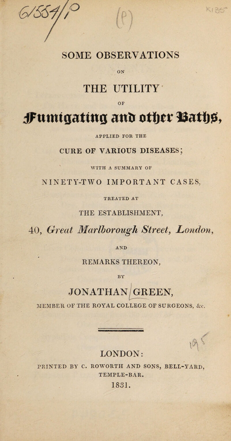 SOME OBSERVATIONS ON THE UTILITY OF jFnmtgating anti otfjtr Datijs APPLIED FOR THE CURE OF VARIOUS DISEASES; WITH A SUB1MARY OF NINETY-TWO IMPORTANT CASES, TREATED AT THE ESTABLISHMENT, 40, Great Marlborough Street, London, AND REMARKS THEREON, BY JONATHAN, GREEN, . MEMBER OF THE ROYAL COLLEGE OF SURGEONS, &c. LONDON: PRINTED BY C. ROWORTH AND SONS, BELL-YARD, TEMPLE-BAR. 1831.