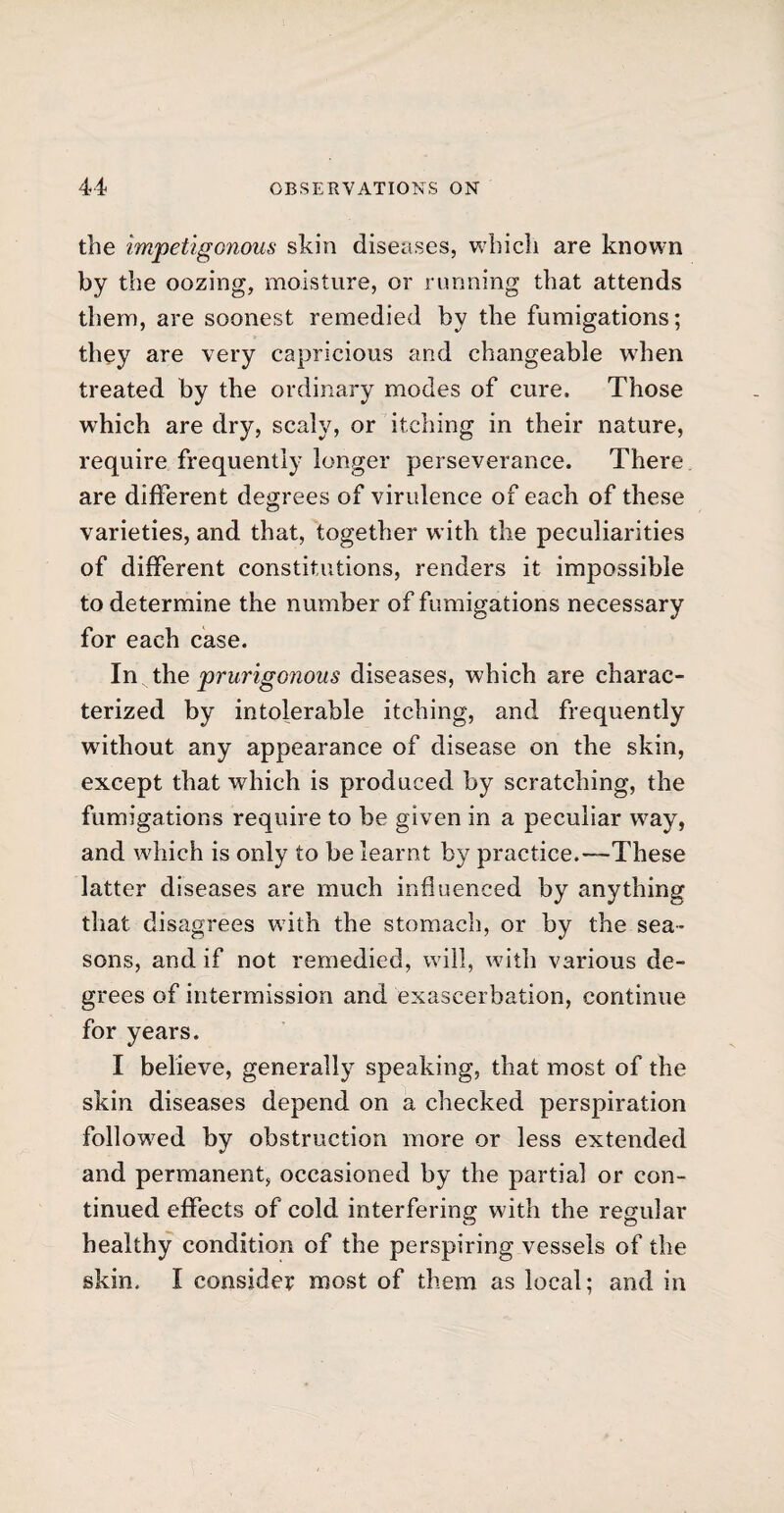 the impetigonous skin diseases, which are known by the oozing, moisture, or running that attends them, are soonest remedied by the fumigations; they are very capricious and changeable when treated by the ordinary modes of cure. Those which are dry, scaly, or itching in their nature, require frequently longer perseverance. There are different degrees of virulence of each of these varieties, and that, together with the peculiarities of different constitutions, renders it impossible to determine the number of fumigations necessary for each case. In the prurigonous diseases, which are charac¬ terized by intolerable itching, and frequently without any appearance of disease on the skin, except that which is produced by scratching, the fumigations require to be given in a peculiar way, and which is only to be learnt by practice.These latter diseases are much influenced by anything that disagrees with the stomach, or by the sea¬ sons, and if not remedied, will, with various de¬ grees of intermission and exaseerbation, continue for years. I believe, generally speaking, that most of the skin diseases depend on a checked perspiration followed by obstruction more or less extended and permanent, occasioned by the partial or con¬ tinued effects of cold interfering with the regular healthy condition of the perspiring vessels of the skin. I consider most of them as local; and in