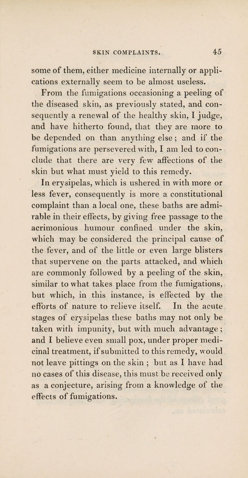 some of them, either medicine internally or appli¬ cations externally seem to be almost useless. From the fumigations occasioning a peeling of the diseased skin, as previously stated, and con¬ sequently a renewal of the healthy skin, I judge, and have hitherto found, that they are more to be depended on than anything else ; and if the fumigations are persevered with, I am led to con¬ clude that there are very few affections of the skin but what must yield to this remedy. In erysipelas, which is ushered in with more or less fever, consequently is more a constitutional complaint than a local one, these baths are admi¬ rable in their effects, by giving free passage to the acrimonious humour confined under the skin, which may be considered the principal cause of the fever, and of the little or even large blisters that supervene on the parts attacked, and which are commonly followed by a peeling of the skin, similar to what takes place from the fumigations, but which, in this instance, is effected by the efforts of nature to relieve itself. In the acute stages of erysipelas these baths may not only be taken with impunity, but with much advantage ; and I believe even small pox, under proper medi¬ cinal treatment, if submitted to this remedy, would not leave pittings on the skin ; but as I have had no cases of this disease, this must be received only as a conjecture, arising from a knowledge of the effects of fumigations.