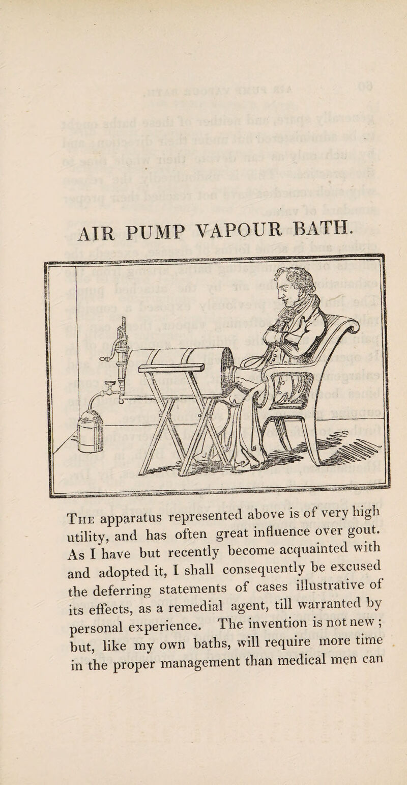 air pump vapour bath. The apparatus represented above is ot very high utility, and has often great influence over gout. As I have but recently become acquainted with and adopted it, I shall consequently be excused the deferring statements of cases illustrative of its effects, as a remedial agent, till warranted by personal experience. The invention is not new ; but, like my own baths, will require more time in the proper management than medical men can