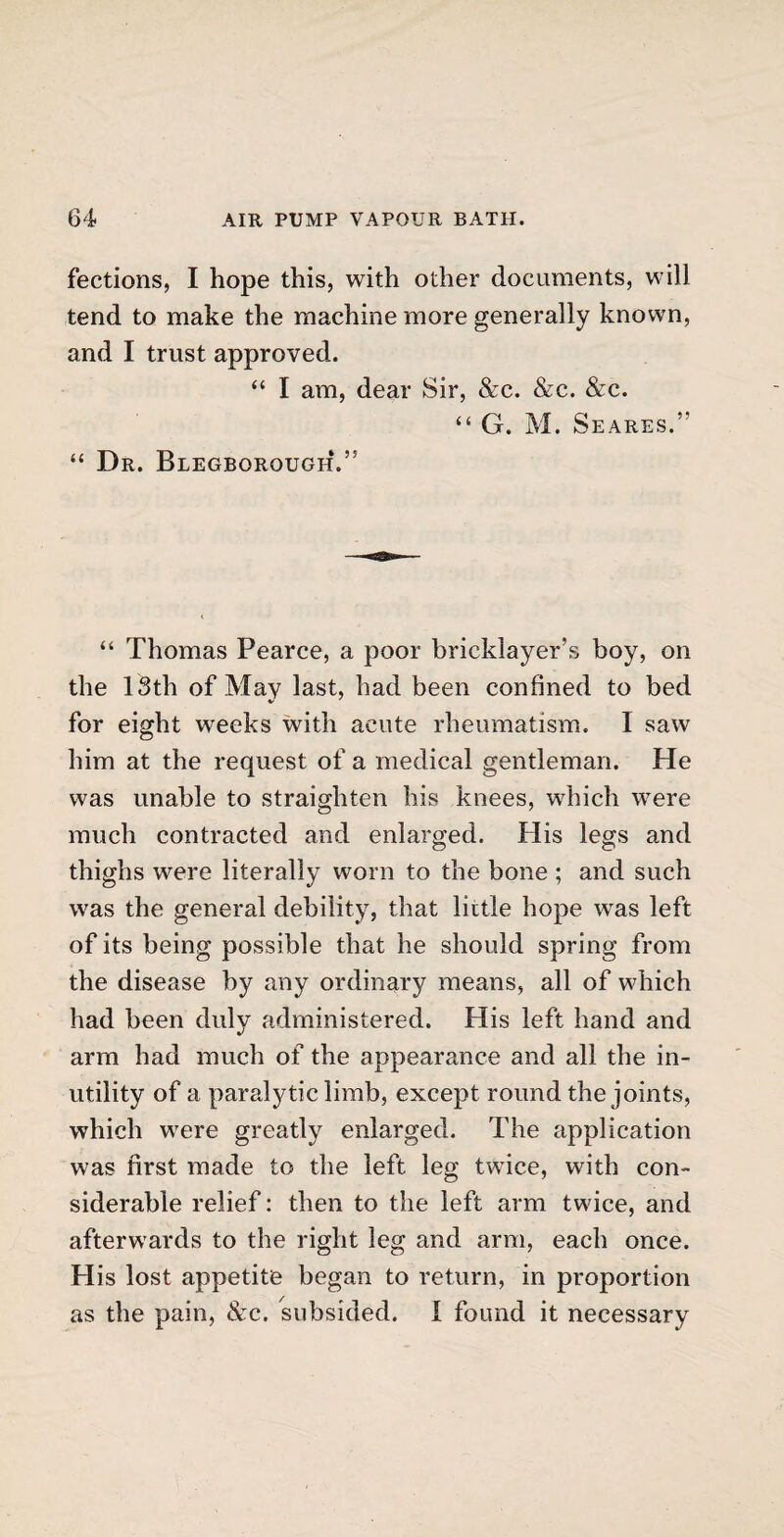 fections, I hope this, with other documents, will tend to make the machine more generally known, and I trust approved. “ I am, dear Sir, &c. &c. &c. “ G. M. Seares.’’ “ Dr. Blegborough.” “ Thomas Pearce, a poor bricklayer’s boy, on the 13th of Mav last, had been confined to bed for eight weeks with acute rheumatism. I saw him at the request of a medical gentleman. He was unable to straighten his knees, which were much contracted and enlarged. His legs and thighs were literally worn to the bone ; and such was the general debility, that liitle hope wTas left of its being possible that he should spring from the disease by any ordinary means, all of which had been duly administered. His left hand and V arm had much of the appearance and all the in¬ utility of a paralytic limb, except round the joints, which were greatly enlarged. The application was first made to the left leg twice, with con¬ siderable relief: then to the left arm twice, and afterwards to the right leg and arm, each once. His lost appetite began to return, in proportion as the pain, &c. subsided. I found it necessary